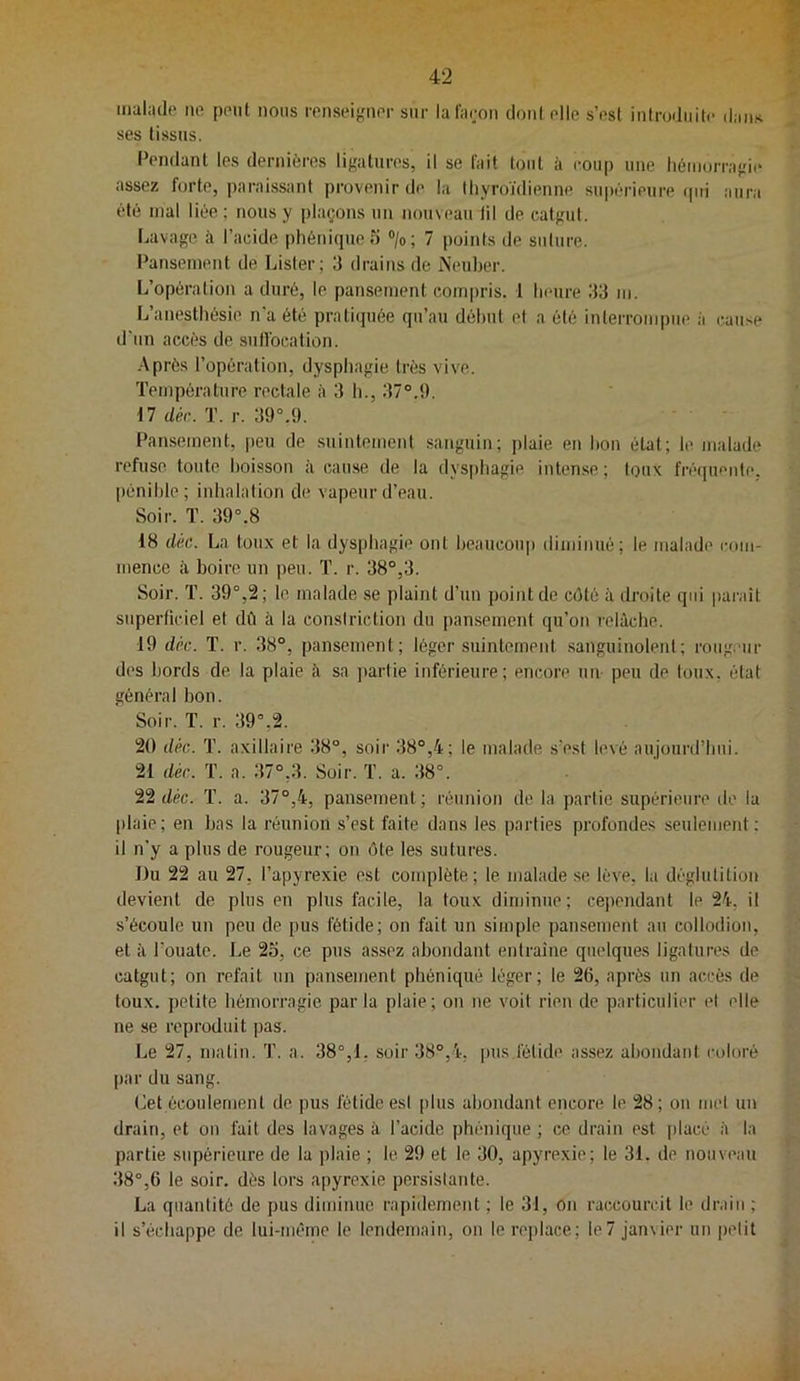 maladt' ne pont nous ronsoignor sur lalaooii dontolle s’ost introdiiito daii.-t ses tissus. Pendant les dernières ligatures, il se fait tout à coup une liéiiiurragi(‘ assez forte, paraissant provenir de la thyroïdienne supérieure rpti aura été mal liée ; nous y plaçons un nouveau lil de catgut. I.avage à l’acide phénique?) >; 7 points de suture. l^anseinent de Lister; 3 drains de iNeuber. L’opération a duré, le pansement compris. 1 heure 33 m. L’anesthésie n’a été pratiquée qu’au début et a été interrompue à cause d'un accès de sullbcation. Après l’opération, dysphagie très vive. Température rectale à 3 h., 37°.9. 17 dér. T. r. 39°.9. Pansement, peu de .suintement sanguin; plaie en bon état; le malade refuse toute boisson à cau.se de la dys[)hagie inten.se ; Iqux frécpiente. pénible; inhalation de vapeur d’eau. Soir. ï. 39°.8 18 dk. La toux et la dysphagie ont beaucoup diminué; le malade com- mence à boire un peu. T. r. 38°,3. Soir. T. 39°,2; le malade se plaint d’un point de côté à droite qui parait superficiel et dû à la conslriction du pansement qu’on relâche. 19 déc. T. r. 38°, pansement; léger suintement .sanguinolent; roiig.''ur des bords de la plaie â sa ])artie inférieure; encore un peu de loux. état général bon. Soir. T. r. 39°,2. 20 déc. T. axillaire 38°, soir 38°,4; le malade s’est levé aujourd’hui. 21 déc. T. a. .37°,3. Soir. T. a. 38°. 'itdéc. T. a. 37°,4, pansement; réunion de la partie supérieure de la plaie; en bas la réunion s’est faite dans les parties profondes seulement; il n’y a plus de rougeur; on ôte les sutures. Du 22 au 27, l’apyrexie est complète; le malade.se lève, la déglutition devient de plus en plus facile, la toux diminue; cependant le 24, il s’écoule un peu de pus fétide; on fait un simple pansement au collodion, et à l’ouate. Le 25, ce pus assez abondant entraîne quelques ligatures de catgut; on refait un pansement phéniqué léger; le 26, après un accès de toux, petite hémorragie parla plaie; on ne voit rien de particulier el elle ne se reproduit pas. Le 27, matin. ']'. a. 38°,1. soir 38°,4, ims,fétide assez abondant coloré par du sang. (îet écoulement de pus fétide esl plus abondant encore le 28; on mel un drain, et on fait des lavages à l’acide phéniqué ; ce drain est placé à la partie supérieure de la plaie ; le 29 et le 30, apyrexie; le 31. de nouveau 38°,6 le soir, dès lors apyrexie persistante. La quantité de pus diminue rapidement ; le 31, on raccourcit le drain ; il s’échappe de lui-méme le lendemain, on le replace; le7 jamier un petit