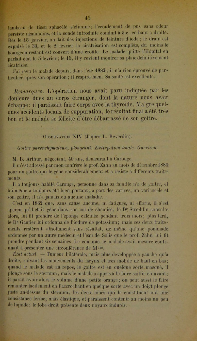 lainl)oau de tissu spiiaciîli^ s éliminé; rêcoulement de pus sans odeur persiste néanmoins, et la sonde introduite conduit à 5 c. en liant à droite. Dés le 15 janvier, on fait des injections de teinture d’iode ; le drain est expulsé le 150. et le i février la cicatrisation est complète, du moins le hourj;eon restant est couvert d’une croftte. Le malade quitte l’Hùpital en parfait état le 5 février; le 15, il y revient montrer sa plaie définitivement cic.atrisée. J’ai revu le malade depuis, da:ns l’été 1882; il n’a rien éprouvé de par- ticulier après son opération ; il respire bien. Sa santé est excellente. Remarques. L’opération nous avait paru indiquée par les douleurs dues au corps étranger, dont la nature nous avait échappé ; il paraissait faire corps avec la thyroïde. Malgré quel- ques accidents locaux de suppuration, le résultat final a été très bon et le malade se félicite d’être débarrassé de son goitre. OusERVATioN XIV t.laques-L. Reverdin). Goitre jKirenrhymateux, plongeant. Extirpation totale. Guérison. M. R. Arthur, négociant, 40 ans, demeurant à Carouge. Il m’est adressé par mon confrère te prof. Zalin au mois de décembre 1880 pour un goitre qui le gêne considérablement et a résisté à difféi'enfs traite- ments. Il a toujours habité Carouge, personne dans sa famille n’a de goitre, et liii-même a toujours été bien portant; à part des varices, un varicocèle et son goitre, il n’a jamais eu aucune maladie. C’est en 18t)2 que. sans cause aucune, ni fatigues, ni ellbrts, il s’est aperçu qu’il était gêné dans .son col de chemise; le Dr Strœhlin consul'é alors, lui tit prendre de l’éponge calcinée pendant trois mois; plus tard, le Dr Gautier lui ordonna de l’iodure de potassium; mais ces deux traite- ments restèrent absolument sans résultat, de même qu’une pommade ordonnée par un autre médecin et l’eau de Solis que le prof. Zalin lui lit prendre pendant six semaines. Le cou que le malade avait mesuré conti- nuait à présenter une circonférence de 41ru'. Etat actuel. — Tumeur bilatérale, mais plus développée à gauche (pi’à droite, suivant les mouvements du larynx et très mobile de haut en bas; ipiand le malade est au repos, le goitre est en quelque sorte masqué, il plonge sous le. sternum, mais le malade a appris à le faire saillir en avant ; il parait avoir alors le volume d’une petite orange; on peut aussi le faire remonter facilement en l’accrochant en quelque sorte avec un doigt plongé juste au-dessus du sternum, les deux lobes qui le constituent ont une consistance ferme, mais élastique, et paraissent contenir au moins un peu de liquide; le lobe droit présente deux noyaux indurés.