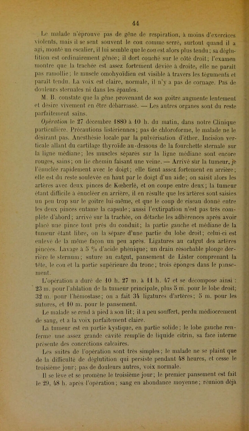 Li* iiialaile n’éprouve pas de gène de respiration, à moins d'exercices \iolents, mais il se sent souvent le, cou comme serré, surtout quand il a agi, monté un escalier, il lui semble que le cou est alors plus tendu; sa déglu- tition esl ordinairement génée; il dort couché sur le côté droit; l’examen montre que la trachée esl assez fortement déviée à droite, elle ne paraît pas ramollie; le muscle omohyoïdien est visible à travers les téguments et paraît tendu. La voix est claire, normale, il n’y a pas de cornage, l’as de, douleurs sternales ni dans les épaules. .M. H. constate que la gène |»rovenanl de son goitre augmente lentement et désire vivement en être débarrassé. — Les autres organes sont du reste parfaitemeni sains. Opération le 27 décembre 1880 à 10 b. du malin, dans notre Clinique particulière, l’récautions listéricnnes; pas de chloroforme, le malade ne le désirant pas. Anesthésie locale par la pulvérisation d’étber. Incision ver- ticale allant du cartilage thyroïde au-dessous de la fourchette sternale sur la ligne médiane; les muscles .séparés sur la ligue médiane sont encore rouges, sains; on lie chemin faisant une veine. — Arrivé sur la tumeur, jo rémiclée rapidement avec le doigt; elle tient assez fortement en arrière; elle est du reste soulevée en haut par le doigt d’un aide; on saisit alors les artères avec deux pinces de Kœberlé, et on coupe entre deux; la tumeur étant dillicile à énucléer en arrière, il en résulte que les artères sont saisies un peu trop sur le goitre lui-même, et que le coup de ciseau donné entre les deux pinces entame la capsule ; aussi l’extirpation n’est pas très com- plèle d’abord; arrivé sur la trachée, on détache les adhérences après avoir placé une pince tout près du conduit; la partie gauche et médiane de la tumeur étant libre, on la sépare d’une partie du lobe droit; celui-ci est enlevé de la même fa(;on un peu après. Ligatures au catgut des artères pincées. Lavage à 3 “/o d’acide phénique; un drain résorbable plonge der- rière le sternum ; suture au catgut, pansement de Lister comprenant la tête, le cou et la partie supérieure du tronc; trois éponges dans le p.inse- nienl. L’o|)éralion a duré de 10 h. 27 m. à 11 b. 47 et se décompose ainsi : 2:i m. pour l’ablation do la tumeur principale, plus 5 m. pour le lobe droit; 32 m. pour l'hémostase; on a fait 34 ligatures d’artères; o m. pour les sutures, et 10 m. pour le pansement. Le malade se rend à pied :ï son lit; il a peu soutfert, perdu médiocrement de sang, et a la voix parfaitement claire. La tumeur est en partie kystique, en partie solide; le lobe gauche ren- ferme une assez grande cavité remplie de liquide citrin, sa face interne présente des concrétions calcaires. Les suites de l’opération sont très simples; le malade ne se plaint que de la dilliculté de déglutition qui persiste pendant 48 heures, et cesse le troisième jour; pas de douleurs autres, voix normale. 11 se lève et se promène le troisième jour; le premier pansement est fait le 20. 48 h. après l’opération; sang en abondance moyenne; réunion déjà
