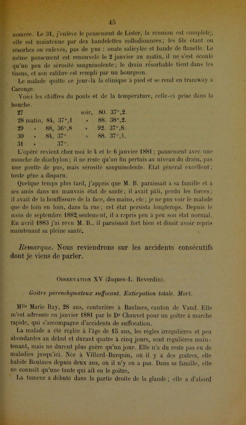 assurée. Le 31, j’enlé\e le pansonienl de Lister, la réunion est eoinpléte.; elle est maintenue par des bandelettes collodionnées; les (ils étant on résorbés ou enlevés, pas de pus : ouate salicylée. cl bande de tlanelle. Le même pansement est renouvelé le 2 janvier au matin, il ne s’est écoulé qu'un peu do sérosité sanguinolente; le drain résorbable lient dans les tissus, et son calibre est rempli par un bourgeon. Le malade quitte ce jour-là la clinique à pied et se rend en tramvvay à Carouge. Voici les cbilVres du pouls et de la température, celle-ci prise dans la bouche. 27 28 matin, 84, 37°,1 29 . 88, 36°,8 30 . 84, 37° 31 . 37°. soir, 80. 37°,2. . 88. 38°,2. . 92. 37°,8. . 88. 37°,4. L’opéré revient chez moi le 4 et le 6 janvier 1881 ; pansement avec une mouche de diachylon; il ne reste qu’un lin pertuis au niveau du drain, pas une goutte de pus, mais sérosité sanguinolente. État général excellent ; toute gêne a disparu. Quelque temps plus tard, j’appris que M. B. paraissait à sa famille et à ses amis dans un mauvais état de santé; il avait pâli, perdu les forces; il avait de la bouffissure de la face, des mains, etc; je ne pus voir le malade que de loin en loin, dans la rue; cet état persista longtemps. Depuis le mois de septembre 1882 seulement, il a repris peu à peu son état normal. En avril 1883 j’ai revu M. B., il paraissait fort bien et disait avoir repris maintenant sa pleine santé. Remarque. Nous reviendrous sur les accidents consécutifs dont je viens de parler. OnsEuvATioN XV (Jaques-L. Reverdin). Goitre parenchymateux suffocant. Extirpation totale. Mort. Mlle Marie Ray, 28 ans, couturière à Baulmes, canton de Vaud. Elle m’est adressée en janvier 1881 par le Dr Chauvet pour un goitre à marche rapide, qui s’accompagne d’accidents de sulfocation. La malade a été réglée à l’âge de 15 ans, les règles irrégulières et peu abondantes au début et durant quatre à cinq jours, sont régulières main- tenant, mais ne durent plus guère qu’un jour. Elle n’a du reste pas eu de maladies jusqu’ici. Née à Villard-Burquin, où il y a des goitres, elle habite Baulmes depuis deux ans, où il n’y en a pas. Dans sa famille, elle ne connaît qu’une tante qui ait eu le goitre. La tumeur a débuté dans la partie droite de la glande ; elle a d’abord