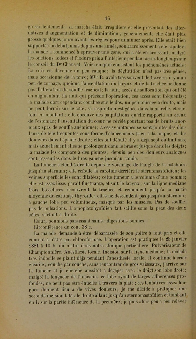 4G {jrussi lenipiiioni; sa marche était irréf'ulière el elle présentait des alter- iialives d’aufimenlation et de diminution; généralecnent, elle était plus grosse (pielques jours avant les régies pour diminuer après. Klle était bien supportée au début, mais depuis une année, son accroissement a été rapide et la malade a commenc,é !i é|)rouver une. gène, (jiii a été en croissant, malgré les onctions iodées et l’iodure pris à l’intérieur pendant assez longtemps sur le conseil du Dr Chauvet. Voici en quoi consistent les phénomènes actuels: La \oix est devenue un peu rauque; la déglutition n’est pas très gênée, mais occasionne de la toux ; R. avale très souvent de travers; il y a un peu lie cornage, quoique l’auscultation du larynx et de la trachée ne donne pas d’altération du souille trachéal; la nuit, accès de suffocation qui ont été en augmentant (la nuit qui précède l’opération, ces accès sont fréquent-s^ ; la malade dort cependant couchée sur le dos, un [)eu tournée à droite, mais ne peut dormir sur te côté; .sa respiration est gênée dans la marche, et sur- toul en montant ; elle éprouve des palpitations qu’elle rapporte an creux de l’estomac ; l’auscultation du conir ne révèle pourtant pas de bruits anor- maux (pas de souille anémique); à ces symptômes se sont jointes des dou- leurs de tête fréquentes sous forme d’élancements (rien à la nu(|ue) et des douleurs dans l’épaule droite; elles ont débuté il y a déjà sept ou huit ans, mais actuellement elles se prolongent dans le bras et jusque dans les doigts; la malade les compare à des piqftres; depuis peu des douleurs analogues sont ressenlies dans le bras gauche jusqu’au coude. La tumeur s’étend à droite depuis le voisinage de l’angle de la mâchoire jus([n’aii sternum; elle refoule la carotide derrière le sternomastoïdien; les veines superficielles sont dilatées; cette tumeur a le volume d’une pomme; elle est assez lisse, paraît fluctuante, et suit le larynx; sur la ligne médiane trois bosselures recouvrent la trachée et remontent jusqu’à la partie moyenne du cartilage thyroïde; elles ne descendent pas jusqu’au sternum ; à gauche lobe peu volumineux, masqué par les muscles. Pas de souille, pas de pulsations. L’omoplatohyoïdien fait saillie sous la |)eau des deux côtés, surtout à droite. (ionir, poumons paraissant sains; digestions bonnes. Circonférence du cou, 38 c. La malade demande à être débarrassée de sou goitre à tout prix et elle consent à n’être pai chloroformée. L’opération est pratiquée le 25 janvier 1881 à 10 h. du matin dans notre clinique particulière. Pulvérisateur de Championnière. Anesthésie locale. Incision sur la ligne médiane; la malade très indocile se plaint déjà pendant l’anesthésie locale, et continue à crier ensuite ; couche par couche, sans rencontrer de gros vaisseaux, j’arrive sur la tumeur et je cherche aussitôt à dégager avec le doigt son lobe droit; malgré la longueur de l’incision, ce lobe ayant de larges adhérences pro- fondes, ne peut pas être énucléé à travers la plaie ; ces tentatives assez fou- gues donnent lieu à de vives douleurs; je me décide à pratiquer une seconde incision latérale droite allant jusqu’au sternomastoïdien et toitd)ant