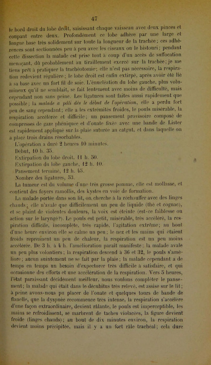 F 47 le boni lii-oit du lobe drdîU saisissant diaqiie vaisseau avec deux pinces et coupant entre deux. Profondément ce lobe adhère par une large et longue base très solidement sur toute la longueur de la trachée; ces adhé- rences sont sectionnées peu è peu avec les ciseaux on le histouri; pendant cette dissection la malade est prise loiit à coup d’un accès de suHbcation menaçant, dé ])rohablemenl au tiraillement exercé sur la trachée; je me tiens prêt à pratiquer la trachéotomie-, elle n’est pas nécessaire, la respira- tion redevient régulière; le lobe droit est enfin extirpé, après avoir été lié à sa base avec un fort lil de soie. L’énucléatiou du lobe gauche, plus volu- mineux qu’il ne semblait, se fait lentement avec moins de difficulté, mais cependant non sans peine. Les ligatures sont faites aussi rapidement que possible; la malade a pâli dèx le début de l’opération, elle a perdu tort jteu de sang cependant ; elle a les extrémités froides, le pouls misérable, la resiiiration accélérée et difficile; un pansement provisoire composé de compresses de gaze iihéniquee et d’ouate fixée avec une bande de Lister est rapidement appliqué sur la plaie suturée au catgut, et dans laquelle on a jilacé trois drains résorbables. L’opération a duré 2 heures 10 minutes. Début, 10 h. 35. . Extirpation du lobe droit. 11 h. 50. Ivxlirpation du lobe gauche, 12 h. 10. Pansement terminé, 12 h. 'i-5. Nombre des ligatures, 53. La tumeur est du volume d’une très grosse pomme, elle est mollasse, et contient des foyers ramollis, des kystes en voie de formation. La malade portée dans son lit, oa cherche à la réchauti’er avec des linges chauds; elle n’avale que difficilement un peu de liquide (thé et cognac), et se plaint de violentes douleurs, la voix est éteinte (est-ce faiblesse ou action sur le laryngé?). Le pouls est petit, misérable, très accéléré, la res- piration difficile, incomplète, très rapide, l’agitation extrême; an bout d’une heure environ elle se calme un peu; le nez et les mains qui étaient froids reprennent un peu de chaleur, la respiration est un peu moins accélérée. De 3 h. à 4 h. l’amélioration paraît manifeste; la malade avale un peu plus volontiers; la respiration descend à 36 et 32, le pouls s’amé- liore; aucun suintement ne se fait par la plaie; la malade cependant a de tenq)s en temps un besoin d’expectorer très difficile à satisfaire, et qui occasionne des elforts et une accélération de la respiration. Vers 5 heures, l’étal paraissant décidément meilleur, nous voulons compléter le panse- ment; la malade qui était dans le-décubitus très relevé, est assise sur le lit; à peine avons-nous pu placer de l’ouate et quelques tours de bande de flanelle, que la dyspnée recommence très intense, la respiration s’accélère d’une façon extraordinaire, devient râlante, le pouls est imperceptible, les mains se refroidissent, se marbrent de taches violacées, la figure devient froide (linges chauds); au bout de dix minutes environ, la respiration devient moins précipitée, mais il y a un fort râle trachéal; cela dure