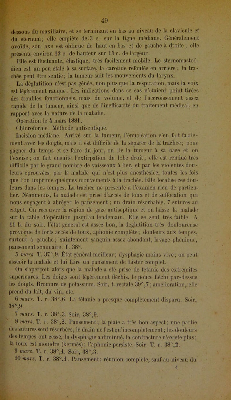 40 dessous du maxillaire, et se terminant en bas au niveau de la clavicule et. du sternum; elle empiète de 3 c. sur la ligne médiane. Généralement ovoïde, son axe est oblique de haut en bas et de gauche à droite ; elle présente environ 12 c. de hauteur sur 15 c. de largeur. Elle est Iluctuante, élastique, très facilement mobile. Le sternomastoï- dien est un peu étalé à sa surface, la carotide refoulée en arrière ; la tra - chée peut être sentie; la tumeur suit les mouvements du larynx. La déglutition n’est pas gênée, non plus que la respiration, mais la voix est légèrement rauque. Les indications dans ce cas n’ttaienl point tirées des troubles fonctionnels, mais du volume, et de l’accroissement assez rapide de la tumeur, ainsi que de rineffîcacité du traitement médical, en rapport avec la nature de la maladie. Opération le 4 mars 1881. Chloroforme. Méthode antiseptique. Incision médiane. Arrivé sur la tumeur, l’énucléation s’en fait facile- ment.avec les doigts, mais il est difficile de la séparer de la trachée; pour gagner du temps et se faire du jour, on lie la tumeur à sa base et on l’excise ; on fait ensuite, l’exlirpation du lobe droit ; elle est rendue très difficile par le grand nombre de vaisseaux à lier, et par les violentes dou- leurs éprouvées par la malade qui n’est plus anesthésiée, toutes les fois que l’on imprime quelques mouvements à la trachée. Elle localise ces dou- leurs dans les tempes. La trachée ne présente à l’examen rien de particu- lier. Néanmoins, la malade est prise d’accès de toux et de suflbeation qui nous engagent à abréger le pansement ; un drain résorbable. 7 sutures au catgut. On recouvre la région de gaze antiseptique et on laisse la malade sur la table d’opération jusqu’au lendemain. Elle se sent très faible. A 11 h. du soir, l’état général est assez bon, la déglutition très douloureuse provoque de forts accès de toux, aphonie complète; douleurs aux tempes, surtout à gauche; suintement sanguin assez abondant, lavage phéniqiié, pansement sommaire. T. 38°. 5 mars. T. 37°,9. État général meilleur; dysphagie moins vive; on peut asseoir la malade et lui faire un pansement de Lister complet. On s’aperçoit alors que la malade a été prise de tétanie des extrémités supérieures. Les doigts sont légèrement fléchis, le pouce fléchi par-dessus les doigts. Bromure de potassium. Soir, t. rectale 39°,7 ; amélioration, elle prend du lait, du vin, etc. 6 mars. T. r. 38°,6. La tétanie a presque complètement disparu. Soir. 38°,9. 7 mars. T. r. 38°,3. Soir, 38°,9. 8 mars. T. r. 38°,2. Pansement; la plaie a très bon aspect; une partie des sutures sont résorbées, le drain ne l’est qu’incomplètement ; les douleurs des tempes ont cessé, la dysphagie a diminué, la contracture n’existe plus ; la toux est moindre (kermès) ; l’aphonie persiste. Soir. T. r. 38°,2. 9 mars. T. r. 38°,1. Soir, 38°,3. U) mars. T. r. 38°,I. Pansement; réunion complète, sauf au niveau du