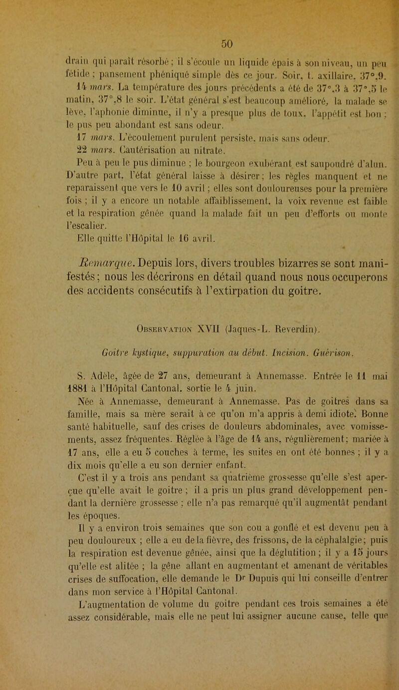 drain qui paraît rosorbé; il s’éroule un liquide épais à son niveau, un peu fétide ; pansement pliéniqué simple dés ce jour. Soir, t. axillaire. 37°.î). 14 mars, l^a température des jours précédents a été de 37”.3 à 37“,o le matin. 37°,S le soir. L’étal frénéral s’est beaucoup amélioré, la malade se. lève, l’aphonie diminue, il n’y a [irescjue plus de toux, l’appétit est bon ; le i)us peu abondant est sans odeur. 17 mars. L’écoulement purulent persiste, mais sans odeur. mars. Cautérisation au nitrate. Peu à peu le pus diminue ; le bourgeon exubérant est saupoudré d'alun. D’autre part, l’état général laisse il désirer; les règles manquent et ne reparaissent que vers le 10 avril ; elles sont douloureuses pour la première fois ; il y a encore un notalde alfaiblissemenl. la voix revenue est faible et la respiration gênée quand la malade fait un peu d’efforts ou monte l’escalier. elle quitte l’Hôpital le 16 avril. Remarque. Depuis lors, divers troubles bizarres se sout mani- festés ; nous les décrii’ons en détail quand nous nous occuperons des accidents consécutifs à l’extirpation du goitre. ünsEuvATioN XVII (.laques-L. Reverdin). Goilre kystique, supjmruiion au début. Incision. Guérison. S. Adèle, ilgôe de 27 ans, demeurant à Annemasse. Entrée le 11 mai 1881 à l’Hôpital Cantonal, sortie le 4 juin. Née à Annemasse, demeurant à Annemasse. Pas de goitres dans sa famille, mais sa mère serait à ce qu’on m’a appris à demi idiote^ Bonne santé habituelle, sauf des crises de douleurs abdominales, avec vomisse- ments, assez fréquentes. Réglée à l’âge de 14 ans, régulièrement; mariée à 17 ans, elle a eu 5 couches à terme, les suites en ont été bonnes ; il y a dix mois qu'elle a eu son dernier enfant. C’est il y a trois ans pendant sa quatrième grossesse qu’elle s’est aper- çue qu’elle avait le goitre ; il a pris un plus grand développement pen- dant la dernière grossesse ; elle n’a pas remarqué qu’il augmentât pendant les époques. Il y a environ trois semaines que son cou a gonflé et est devenu peu à peu douloureux ; elle a eu de la fièvre, des frissons, de la céphalalgie; puis la respiration est devenue gênée, ainsi que la déglutition ; il y a 15 jours qu’elle est alitée ; la gêne allant en augmentant et amenant de véritables crises de suffocation, elle demande le Dr Dupuis qui lui conseille d’entrer dans mon service à l’Hôpital Cantonal. L’augmentation do volume du goitre pendant ces trois semaines a été assez considérable, mais elle ne peut lui assigner aucune cause, telle que