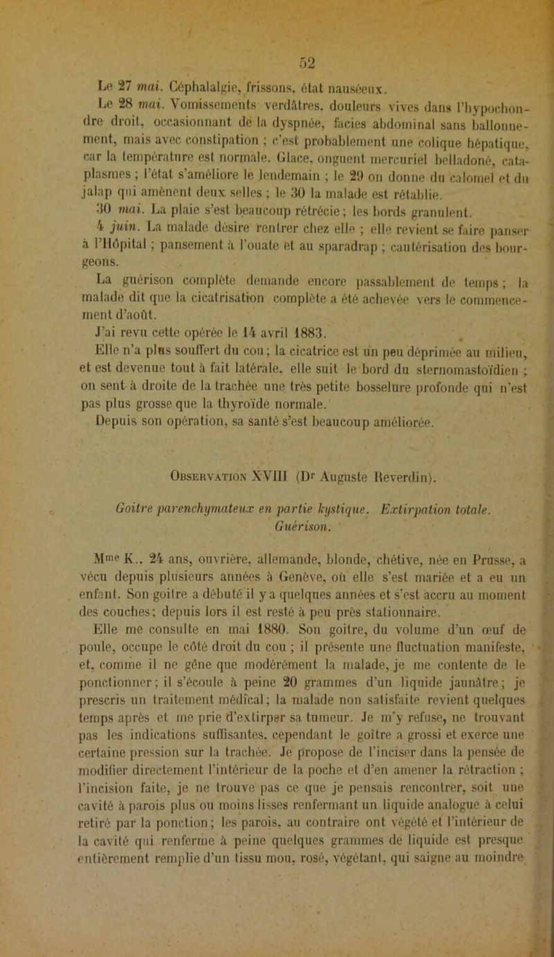 Lo 27 mai. Céphalalgie, frissons, état nauséeux. Le 28 mai. Vonüisseinenls verdâtres, douleurs vives dans l’iiypochon- dre droit, occasionnant de la dyspnée, fades abdominal sans ballonne- ment, mais avec constipation ; c’est probablement une colique hépatique, car la température est normale. Glace, onguent mercuriel belladoné, cata- plasmes ; l’état s’améliore le .lendemain ; le 29 on donne du calomel et du jalap qui amènent deux selles ; le 30 la malade est rétablie. 30 mai. La plaie s’est beaucoup rétrécie; les bords granulent. 4 juin. La malade désire rentrer chez elle ; elle revient .se faire panser à l’Hôpital ; pansement à l’ouate et au sparadrap ; cautérisation des bour- geons. La guérison complète demande encore passablement de temps ; la malade dit que la cicatrisation complète a été achevée vers le commence- ment d’août. J’ai revu cette opérée le 14 avril 1883. Elle n’a plus soulfert du cou; la cicatrice est un peu déprimée au milieu, et est devenue tout à fait latérale, elle suit le bord du sternomastoïdien ; on sent à droite de la trachée une très petite bosselure profonde qui n’est pas plus grosse que la thyroïde normale. Depuis son opération, sa santé s’est beaucoup améliorée. Observation XYIII (Dr Auguste Reverdin). Goitre parenchymateux en partie kystique. Extirpation totale. Guérison. Mme K.. 24 ans, ouvrière, allemande, blonde, chétive, née en Prusse, a vécu depuis plusieurs années à Genève, où elle s’est mariée et a eu un enfant. Son goitre a débuté il y a quelques années et s’est accru au moment des couches; depuis lors il est resté à peu près stationnaire. Elle me consulte en mai 1880. Son goitre, du volume d’un œuf de poule, occupe le côté droit du cou ; il présente une fluctuation manifeste, et, comme il ne gêne que modérément la malade, je me contente de le ponctionner; il s’écoule è peine 20 grammes d’un liquide jaunâtre; je prescris un traitement médical ; la malade non satisfaite revient quelques temps après et me prie d’extirper sa tumeur. Je m’y refuse, ne trouvant pas les indications suffisantes, cependant le goitre a grossi et exerce une certaine pression sur la trachée. Je propose de l’inciser dans la pensée de modifier directement l’intérieur de la poche et d’en amener la rétraction ; l’incision faite, je ne trouve pas ce que je pensais rencontrer, soit une cavité à parois plus ou moins li.sses renfermant un liquide analogue à celui retiré par la ponction ; les parois, au contraire ont végété et l’intérieur de la cavité qui renferme à peine quelques grammes de liquide est presque entièrement remplie d’un tissu mou, rosé, végétant, qui saigne au moindre