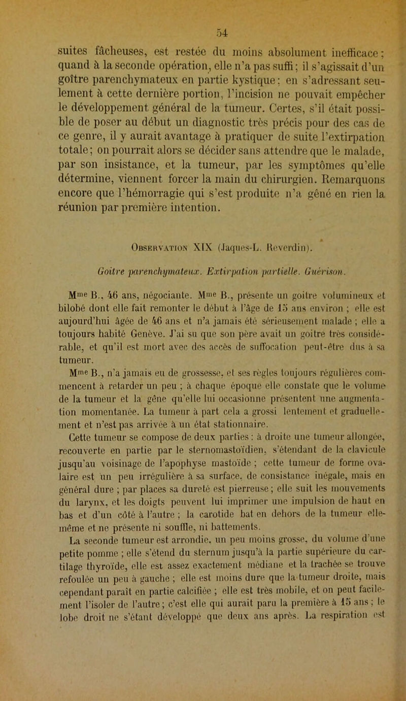 suites fâcheuses, est restée du moins absolument inefficace; quand à la seconde opération, elle n’a pas suffi; il s’agissait d’un goître parenchymateux en partie kystique ; en s’adressant seu- lement à cette dernière portion, l’incision ne pouvait empêcher le développement général de la tumeur. Certes, s’il était possi- ble de poser au début un diagnostic très précis pour des cas de ce genre, il y aurait avantage à pratiquer de suite l’extirijation totale ; on pourrait alors se décider sans attendre que le malade, par son insistance, et la tumeur, par les symptômes qu’elle détermine, viennent forcer la main du chiriu-gien. Remarquons encore que l’hémorragie qui s’est produite n’a gêné en rien la réunion par première intention. Obskkvation XIX (Jaqiies-L. Hevcrdiii). Goitre jKirencliymateux. Extirpation partielle. Guérison. Mme B.. 46 ans, négociante. .Mme B., présente un goitre volumineux et bilobé dont elle fait remonter le début à l’âge de lo ans environ ; elle est aujourd’hui âgée de 46 ans et n’a jamais été sérieusement malade ; elle a toujours habité Genève. J’ai su que son père avait un goitre très considé- rable, et qu’il est mort avec des accès de sulTocalion peut-être dus â sa tumeur. Mme B., n’a jamais eu de grossesse, el ses règles toujours régulières com- mencent à retarder un peu ; à chaque époque elle constate que le volume de la tumeur et la gène qu’elle lui occasionne présentent une augmenta- tion momentanée. La tumeur à part cela a grossi lentement et graduelle- ment et n’est pas arrivée à un état stationnaire. Cette tumeur se compose de deux parties ; à droite une tumeur allongée, recouverte en partie par le sternomastoidien, s’étendant de la clavicule jusqu’au voisinage de l’apophyse mastoïde ; cette tumeur de forme ova- laire est un peu irrégidière à sa surface, de consistance inégale, mais en général dure ; par places sa dureté est pierreuse ; elle suit les mouvements du larynx, et les doigts peuvent lui imprimer une impulsion de haut en bas et d’un côté à l’autre ; la carotide bat en dehors de la tumeur elle- même et ne présente ni souffle, ni battements. La seconde tumeur est arrondie, un peu moins grosse, du volume d’une petite pomme ; elle s’étend du sternum jusqu’à la partie supérieure du car- tilage thyroïde, elle est assez exactement médiane et la trachée se trouve refoulée un peu à gauche ; elle est moins dure que la tumeur droite, mais cependant paraît en partie calcifiée ; elle est très mobile, et on peut facile- ment l’isoler de l’autre ; c’est elle qui aurait paru la première à 15 ans ; le lobe droit no s’étant développé que deux ans après. La respiration l'sf