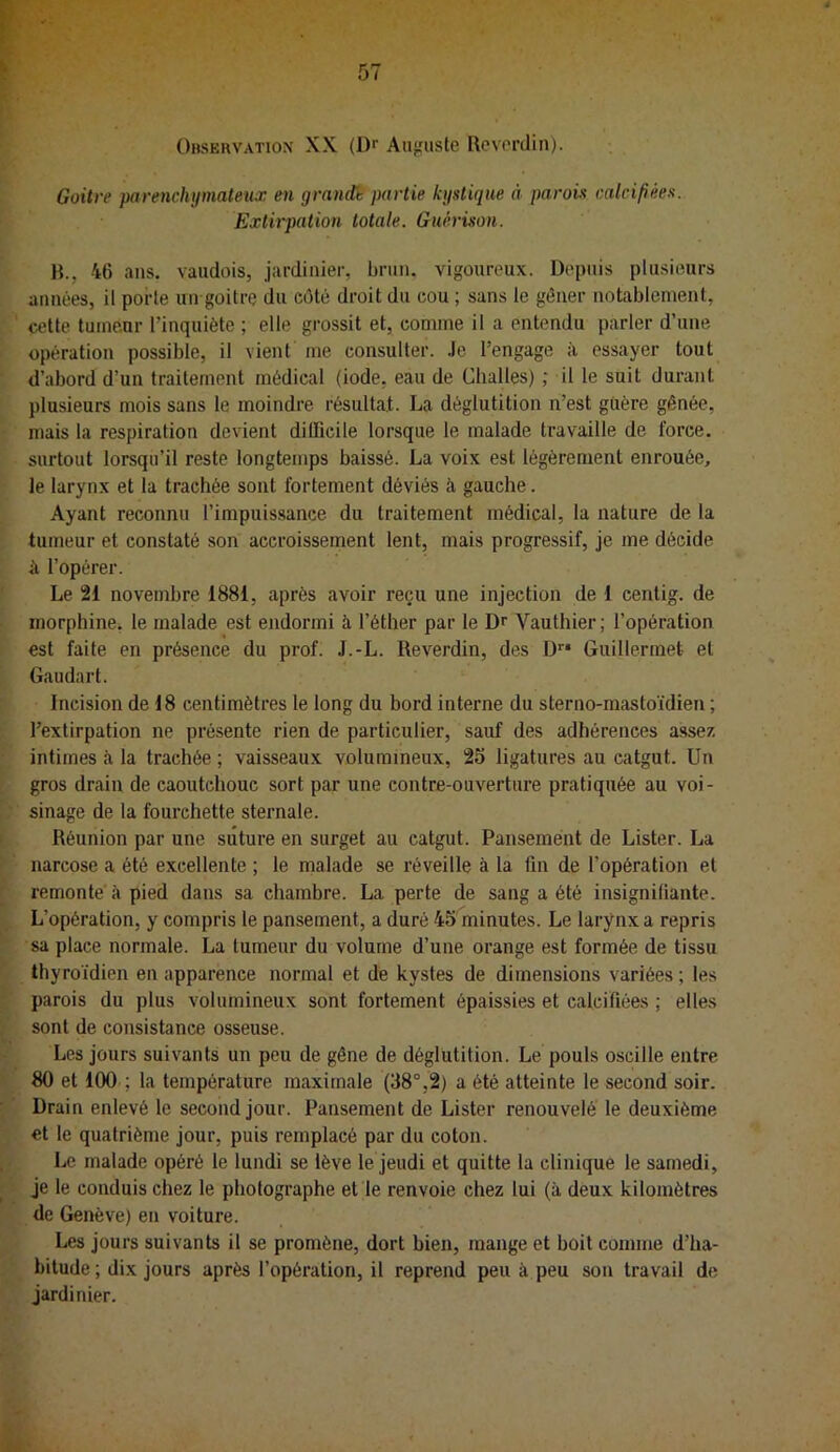 Observation' XX (D'' Auguste Revordin). i • Goitre parenchymateux en grande partie kystique à parois calcifiées. Extirpation totale. Guérison. R., 46 ans. vauclois, jardinier, brun, vigoureux. Depuis plusieurs années, il porte un goitre du côté droit du cou ; sans le gêner notablement, ■ ' cette tumeur l’inquiète ; elle grossit et, comme il a entendu parler d’une i opération possible, il vient me consulter, .le l’engage à essayer tout ‘ d’abord d’un traitement médical (iode, eau de Challes) ; il le suit durant plusieurs mois sans le moindre résultat. La déglutition n’est güère gênée, '• mais la respiration devient difficile lorsque le malade travaille de force, surtout lorsqu’il reste longtemps baissé. La voix est légèrement enrouée, le larynx et la trachée sont fortement déviés à gauche. Ayant reconnu l’impuissance du traitement médical, la nature de la tumeur et constaté son accroissement lent, mais progressif, je me décide à l’opérer. ' Le 21 novembre 1881, après avoir reçu une injection de 1 centig. de i morphine, le malade est endormi à l’éther par le Dr Vauthier; l’opération est faite en présence du prof. J.-L. Reverdin, des D^* Guillermet et ’ Gaudart. r Incision de 18 centimètres le long du bord interne du sterno-mastoïdien ; ‘ l’extirpation ne présente rien de particulier, sauf des adhérences assez ^ intimes à la trachée ; vaisseaux volumineux, 25 ligatures au catgut. Un t gros drain de caoutchouc sort par une contre-ouverture pratiquée au voi- sinage de la fourchette sternale. t Réunion par une suture en surget au catgut. Pansement de Lister. La ► ' narcose a été excellente ; le malade se réveille à la fin de l’opération et r remonte à pied dans sa chambre. La perte de sang a été insignifiante. L L’opération, y compris le pansement, a duré 45 minutes. Le larynx a repris r sa place normale. La tumeur du volume d’une orange est formée de tissu Ç thyroïdien en apparence normal et dé kystes de dimensions variées ; les F parois du plus volumineux sont fortement épaissies et calcifiées ; elles [* sont de consistance osseuse. k Les jours suivants un peu de gêne de déglutition. Le pouls oscille entre % 80 et 100 ; la température maximale (38°,2) a été atteinte le second soir. Drain enlevé le second jour. Pansement de Lister renouvelé le deuxième ^ et le quatrième jour, puis remplacé par du coton. Le malade opéré le lundi se lève le jeudi et quitte la clinique le samedi, » je le conduis chez le photographe et le renvoie chez lui (à deux kilomètres [s de Genève) en voiture. Les jours suivants il se promène, dort bien, mange et boit comme d’ha- ly hitude ; dix jours après l’opération, il reprend peu à peu son travail de jardinier.