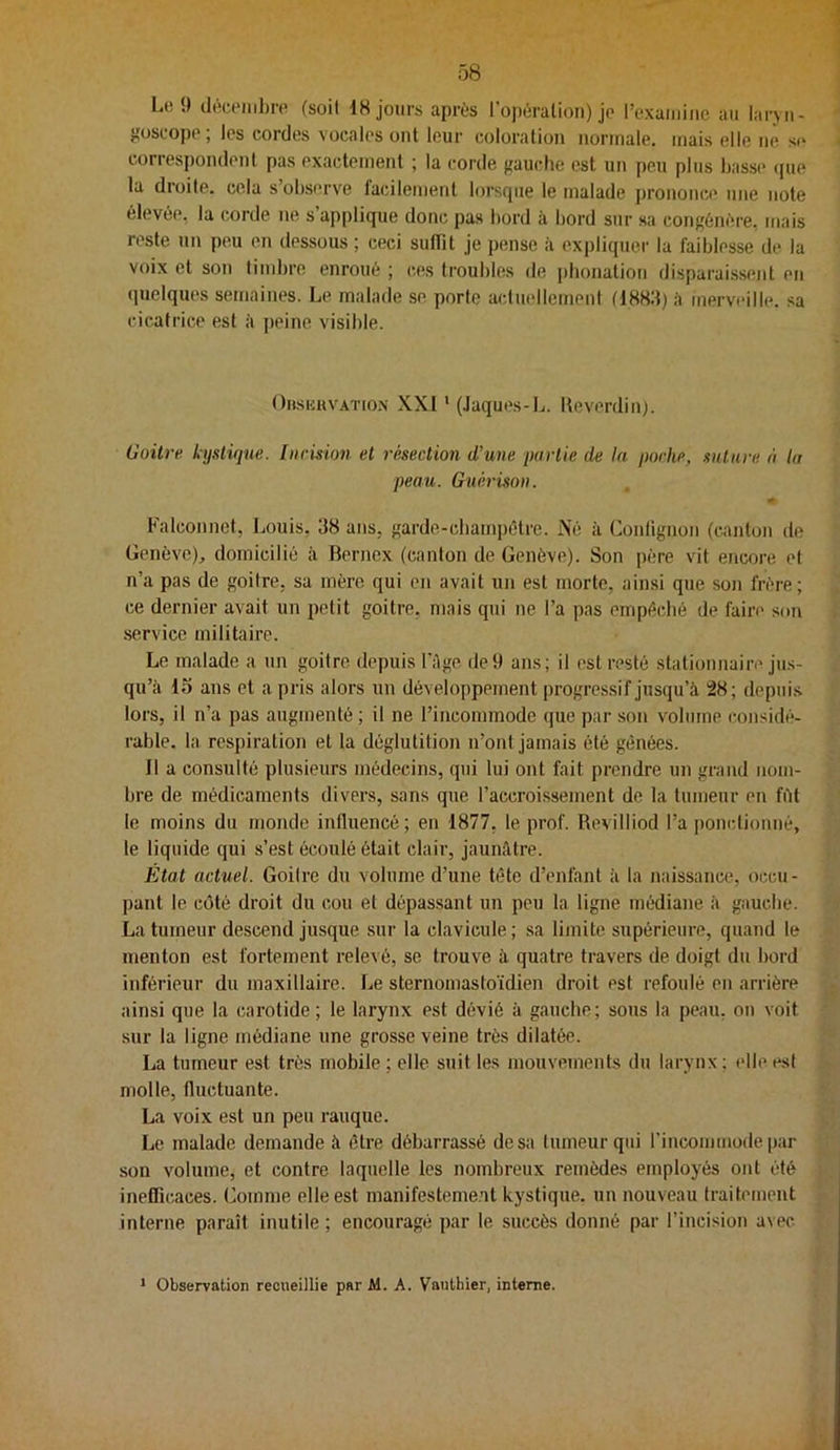 L(! 9 (léceiiihre (soit IH jours après l’opération) jp rexaiiiinc au laryn- {îoscopp; les cordes vocales ont leur coloration normale, mais elle ne se correspondent pas exactement ; la corde ffauche est un peu plus basse (jue la droite, cela s’obsi’rve facilement lorsque le malade prononce une note élevée, la corde ne s’applique donc pas bord ii bord sur sa congénéi-e, mais reste un peu en dessous ; ceci suffit Je pense à expliquer la faiblesse de la voix et son timbre enroué ; ces troubles de phonation disparai.ssent en (jnelques semaines. Le malade se porte actuellement à merveille, sa cicatrice est à peine visible. Oiisuhvatio.n XXI ' (Jaques-L. lleverdin). Goitre kystique, luemon et résection d’une partie de In poche, suture à la peau. Guérison. Falconnet, Louis, 38 ans, garde-cbampétre. Né k Conlignon (canton de Genève)^ domicilié k Bernex (canton de Genève). Son père vit encore et n’a pas de goitre, sa mère qui en avait un est morte, ainsi que son frère; ce dernier avait un petit goitre, mais qui ne l’a pas empéclié de faire sou service militaire. Le malade a un goitre depuis l’Age de9 ans; il est resté stationnaire jus- qu’k 15 ans et a pris alors un développement progressif jusqu’k 28; depui.s lors, il n’a pas augmenté ; il ne l’incommode que par son volume considé- rable. la respiration et la déglutition n’ont jamais été gênées. Il a consulté plusieurs médecins, qui lui ont fait prendre un grand nom- bre de médicaments divers, sans que l’accroissement de la tumeur en fitt le moins du monde influencé; en 1877, le prof. Revilliod l’a ponctionné, le liquide qui s’est écoulé était clair, JaunAtre. État actuel. Goilre du volume d’une tête d’enfant k la naissance, occu- pant le côté droit du cou et dépas.sant un peu la ligne médiane k gauche. La tumeur descend jusque sur la clavicule ; sa limite supérieure, quand le menton est fortement relevé, se trouve k quatre travers de doigt du bord inférieur du maxillaire. Le sternomastoïdien droit est refoulé en arrière ainsi que la carotide; le larynx est dévié k gauche; sous la peau, on voit sur la ligne médiane une grosse veine très dilatée. La tumeur est très mobile; elle suit les mouvements du larynx; elleesi molle, fluctuante. La voix est un peu rauque. Le malade demande à être débarrassé dosa tumeur qui l’incomuiode par son volume, et contre laquelle les nombreux remèdes employés ont été inefficaces, (jomme elle est manifesteme.ut kystique, un nouveau traitement interne paraît inutile; encouragé par le succès donné par l’incision avec ' Observation recueillie par Al. A. Vauthier, interne.