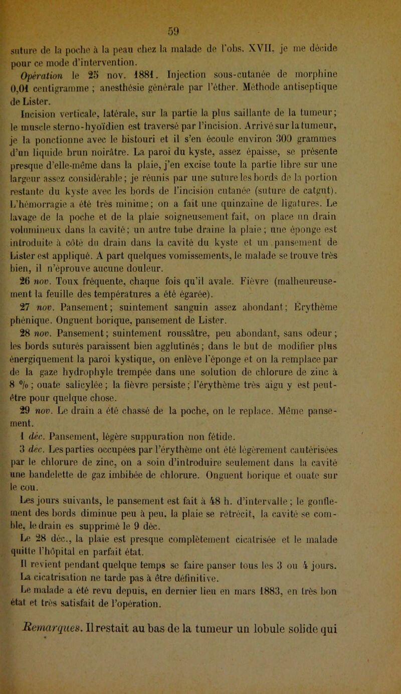 snliirp lie la poche à la peau chez la malade de l'obs. XVII. je me dèc.ide pour ce mode d’intervention. Opération le 25 nov. 1881. Injection sons-cutanée de morphine 0,01 centigramme ; anesthésie générale par l’éther. Méthode antiseptique de Lister. Incision verticale, latérale, sur la partie la pins saillante de la tumeur; le muscle sterno-hyoïdien est travereé par l’incision. Arrivé sur la tumeur, je la ponctionne avec le bistouri et il s’en écoule environ 300 grammes d’un liquide brun noirAtre. La paroi du kyste, assez épaisse, se présente presque d’elle-méme dans la plaie, j’en excise toute la partie libre sur une largeur assez considérable; je réunis par une suture les bords de la portion n^stante du kyste avo(; les bords de l’incision cutanée (suture de catgut). L’hémorragie a été très minime; on a fait une quinzaine de ligatures. Le lavage de la poche et de la plaie soigneusement fait, on place un drain volumineu.v dans la cavité; un autre tube draine la plaie; une éponge est introduite à côté du drain dans la cavité du kyste et un pansement de Lister est appliqué. A part quelques vomissements, le malade se trouve très bien, il n’éprouve aucune douleur. 26 nov. Toux fréquente, chaque fois qu’il avale. Fièvre {malheureuse- ment la feuille des températures a été égarée). 27 nov. Pan.sement; suintement sanguin assez abondant; Érythème phénique. Onguent borique, pansement de Lister. 28 nov. Pansement; suintement roussâtre, peu abondant, sans odeur; les bords suturés paraissent bien agglutinés; dans le but de modifier plus énergiquement la paroi ky.stique, on enlève l'éponge et on la remplace par de la gaze hydrophyle trempée dans une solution de chlorure de zinc à 8 ®/o ; ouate salicylée; la fièvre persiste ; l’érythème très aigu y est peut- être pour quelque chose. 29 nov. Le drain a été chassé de la poche, on le replace. Même panse- ment. I déc. Pansement, légère suppuration non fétide. 3 dec. Les parties occupées par l’érythème ont été légèrement cautérisées par le chlorure de zinc, on a soin d’introduire seulement dans la cavité une bandelette de gaz imbibée de chlorure. Onguent borique et ouate sur le cou. Les jours suivants, le pansement est fait à 48 h. d’intervalle; le gonlle- ment des bords diminue peu à peu. la plaie se rétrécit, la cavité se com- ble, le drain es supprimé le 9 déc. L<‘ 28 déc., la plaie est presque complètement cicatrisée et le malade quitte l’hôpital en parfait état. II revient pendant quelque temps se faire panser tous les 3 ou 4 jours. La cicatrisation ne tarde pas à être définitive. Le malade a été revu depuis, en dernier lieu en mars 1883, en très bon état et très satisfait de l’opération. Remarques. Il restait au bas de la tumeur un lobule solide qui
