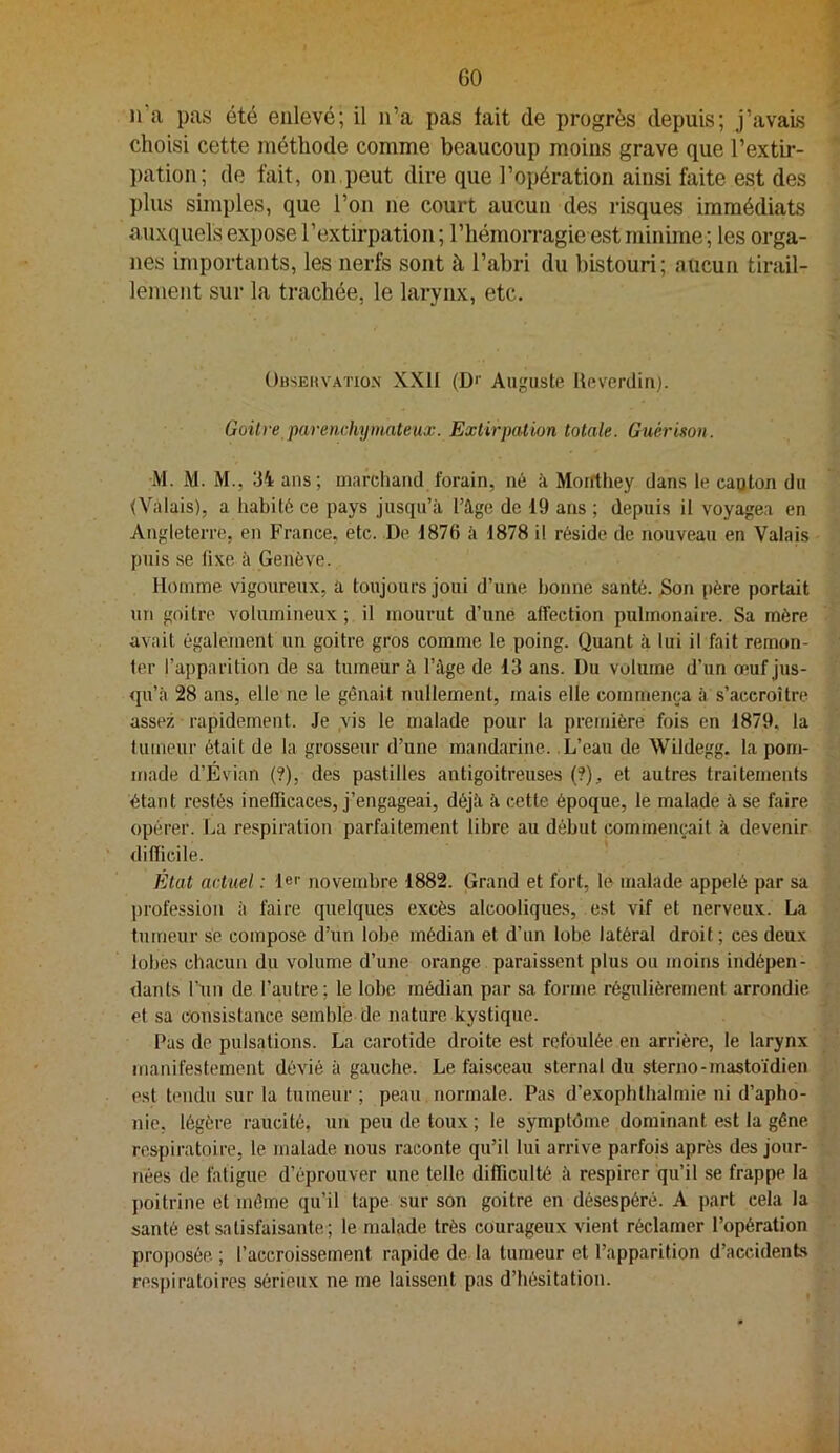 GO n’a pas été enlevé; il n’a pas tait de progrès depuis; j’avais choisi cette méthode comme beaucoup moins grave que l’extir- pation; de fait, on peut dire que l’opération ainsi faite est des plus simples, que l’on ne court aucun des risques immédiats auxquels expose l’extirpation ; l’hémorragie est minime ; les orga- nes importants, les nerfs sont à l’abri du bistouri; aucun tirail- lement sur la trachée, le larynx, etc. OusEitvATiON XXII (Dr Auguste Heverdin). Goitre parenchymateux. Extirpation totale. Guérison. M. M. M., 34 ans; marchand forain, né à Moirthey dans le eagton du (Valais), a liabité ce pays jusqu’à l’âge de 19 ans ; depuis il voyagea en Angleterre, en France, etc. De 1876 à 1878 il réside de nouveau en Valais puis se fixe à Genève. lloinme vigoureux, a toujours joui d’une bonne santé. Son père portait un goitre volumineux ; il mourut d’une affection pulmonaire. Sa mère avait également un goitre gros comme le poing, (juant à lui il fait remon- ter l’apparition de sa tumeur à l’âge de 13 ans. Du volume d’un œuf jus- <pi’à 28 ans, elle ne le gênait nullement, mais elle commença à s’accroître assez rapidement. Je vis le malade pour la première fois en 1879, la tumeur était de la grosseur d’une mandarine. L’eau de Wildegg. la pom- made d’Évian (?), des pastilles antigoitreuses {?), et autres traitements étant restés inefficaces, j’engageai, déjà à cette époque, le malade à se foire opérer. La respiration parfaitement libre au début commençait à devenir difficile. État actuel : 1er novembre 1882. Grand et fort, le malade appelé par sa profession à faire quelques excès alcooliques, est vif et nerveux. La tumeur se compose d’un lobe médian et d’un lobe latéral droit ; ces deux lobes chacun du volume d’une orange paraissent plus ou moins indépen- dants Tun de l’autre; le lobe médian par sa forme régulièrement arrondie et sa consistance semble de nature kystique. Pas do pulsations. La carotide droite est refoulée en arrière, le larynx manifestement dévié à gauche. Le faisceau sternal du sterno-mastoïdien est tendu sur la tumeur ; peau normale. Pas d’exophtbalmie ni d’apho- nie. légère raucitô, un peu de toux ; le symptôme dominant est la gêne respiratoire, le malade nous raconte qu’il lui arrive parfois après des jour- nées de fatigue d’éprouver une telle difficulté à respirer qu’il se frappe la ])oitrine et même qu’il tape sur son goitre en désespéré. A part cela la santé est satisfaisante ; le malade très courageux vient réclamer l’opération proposée. ; l’accroissement rapide de la tumeur et l’apparition d’accidents respiratoires sérieux ne me laissent pas d’hésitation.
