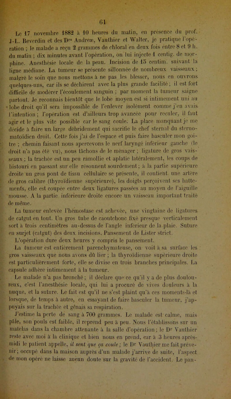 Lo 17 novembre 1882 à 10 heures du malin, en présenee du prof. J-1.. Reverdin et des Dr* Andreæ, Vauthier et Walter, je pratique l’opé- rafion ; le malade a reçu 2 grammes de. ehloral en deux fois entre 8 et 9 h. du matin ; dix minutes avant l’opération, on lui injecte 1 centig. de mor- I)hine. Anesthésie locale de la peau. Incision de 15 centim. suivant la ligne médiane. La tumeur se présente sillonnée de nombreux vaisseaux; malgré le soin que nous mettons à ne pas tes blesser^ nous en ouvrons quelques-uns, car ils se déchirent avec la plus grande facilité ; il est fort dilTicile de modérer l’écoulement sanguin ; par moment la tumeur saigne partout. Je reconnais bientôt que lo lobe moyen est si intimement uni au • lobe droit qu’il sera impossible de l’enlevér isolément comme j’en avais l'intention; l’opération est d’ailleurs trop avancée pour reculer, il faut agir et le plus vite possible car le sang coule. La place manquant je me décide ii faire un.large débridement qui sacrifie le chef sternal du sterno- maloïdien droit. Cette fois j’ai de l’espace et puis faire basculer mon goi- tre ; chemin faisant nous apercevons le nerf laryngé inférieur gauche (le droit n’a pas été vu), nous bichons de le ménager ; ligature de gros vais- seaux ; la trachée est un .peu ramollie et aplatie latéralement, les coups de bistouri en passant sur elle résonnent sourdement ; à la partie supérieure droite un gros pont de tissu cellulaire se présente, il contient une artère de gros calibre (thyroïdienne supérieure), les doigts perçoivent ses batte- ments, elle est coupée entre deux ligatures passées au moyen de l’aiguille mousse. A la partie inférieure droite encore un vaisseau important traité de même. La tumeur enlevée l’hémostase est achevée, une vingtaine de ligatures de catgut en tout. Un gros tube de caoutchouc fixé presque verticalement sort à trois centimètres au-dessus de l’angle inférieur de la plaie. Suture en surjet (catgut) des deux incisions. Pansement de Lister strict. L’opération dure deux heures y compris le pansement. La tumeur est entièrement parenchymateuse, on voit sa surface les gros vaisseaux que nous avons dû lier ; la thyroïdienne supérieure droite est particulièrement forte, elle se divise en trois branches principales. La capsule adhère intimement à la tumeur. Le malade n’a pas bronché; il déclare que ce qu’il y a de plus doulou- reux, c’est l’anesthésie locale, qui lui a procuré de vives douleurs à la nuque, et la suture. Le fait est qu’il ne s’est plaint qu’à ces moments-là et lorsque, de temps à autre, en essayant de faire basculer la tumeur, j’ap- puyais sur la trachée et gênais sa respiration. J’estime la perle de sang à 700 grammes. Le malade est calme, mais pfile, son pouls est faible, il reprend peu à peu. Nous l’établissons sur un matelas dans la chaujbre attenante à la salle d’opération; le Df Vauthier reste avec moi à la clinique et bien nous en prend, car à 3 heures après- midi le patient appelle, il sent que ça coule; le Dr Vauthier me fait préve- nir; occupé dans la maison auprès d’un malade j’arriye de suite, l’aspect <le mon opéré ne laisse aucun doute sur la gravité de l’accident. Le pan-