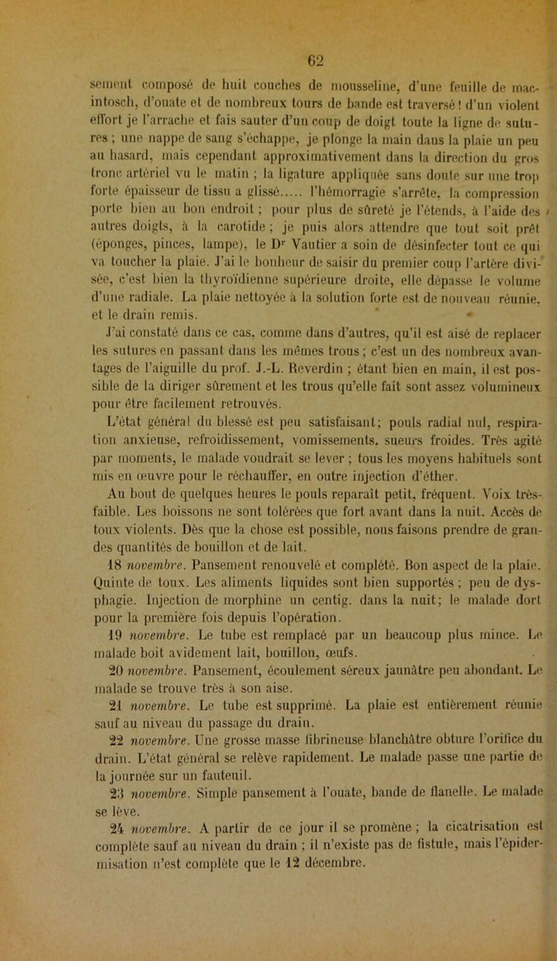 sciiioiit composé de liait couches de mousseline, d’une feuille de mac- intosch, d’ouate et de nombreux tours de bande est traversé! d’un violent eifort je l’arrache et fais sauter d’un coup de doigt toute la ligne de sutu- res ; une nappe de sang s’échajipe, je plonge la main dans la plaie un peu au hasard, mais cependant approximativement dans la direction du gros tronc artériel vu le matin ; la ligature appliijiiée sans doute sur une trop lorte épaisseur de tissu a glissé l’hémorragie s’arrête, la compression porte bien au bon endroit ; pour jilus de sftreté je l’étends, h l’aide des ‘ autres doigts, à la carotide ; je puis alors attendre que tout soit jirêl (éponges, pinces, lampe), le D*- Vautier a soin de désinfecter tout ce qui va toucher la plaie. .l’ai le boidieur de saisir du premier coup l’artère divi- sée, c’est bien la thyroïdienne supérieure droite, elle dépasse le volume d’une radiale. La plaie nettoyée à la solution forte est de nouveau réunie, et le drain remis. .l’ai constaté dans ce cas, comme dans d’autres, qu’il est aisé de replacer les sutures en passant dans les mêmes trous ; c’est un des nombreux avan- tages de l’aiguille du prof. .I.-L. Reverdin ; étant bien en main, il est pos- sible de la diriger sûrement et les trous qu’elle fait sont assez volumineux pour être facilement retrouvés. L’état général du blessé est peu satisfaisant; pouls radial nul, respira- tion anxieuse, refroidissement, vomissements, sueurs froides. Très agité par moments, le malade voudrait se lever ; tous les moyens habituels .sont mis en œuvre pour le réchauffer, en outre injection d’éther. Au bout de quelques heures le pouls reparaît petit, fréquent. Voix très- faible. Les boissons ne sont tolérées que fort avant dans la nuit. Accès de toux violents. Dès que la chose est possible, nous faisons prendre de gran- des quantités de bouillon et de lait. 18 novembre. Pansement renouvelé et complété. Bon aspect de la plaie. (Juinte de toux. Les aliments liquides sont bien supportés ; peu de dys- phagie. Injection de morphine un centig. dans la nuit; le malade dort pour la première fois depuis l’opération. 19 7iovembre. Le tube est l'emplacé par un beaucoup plus mince. I^e malade boit avidement lait, bouillon, œufs. 20 novembre. Pansement, écoulement séreux jaunâtre peu abondant. Le malade se trouve très à son aise. 21 novembre. Le tube est supprimé. La plaie est entièrement réunie sauf au niveau du passage du drain. 22 novembre. Une grosse masse fibrineuse blanchâtre obture l’orifice du drain. L’état général se relève rapidement. Le malade passe une |>artie de la journée sur un fauteuil. 20 novembre. Simple pansement à l’ouate, bande de flanelle. Le malade se lève. 24 novembre. A partir de ce jour il se promène ; la cicatrisation est complète sauf au niveau du drain ; il n’existe pas de fistule, mais l’épider- misalion n’est complète que le 12 décembre.
