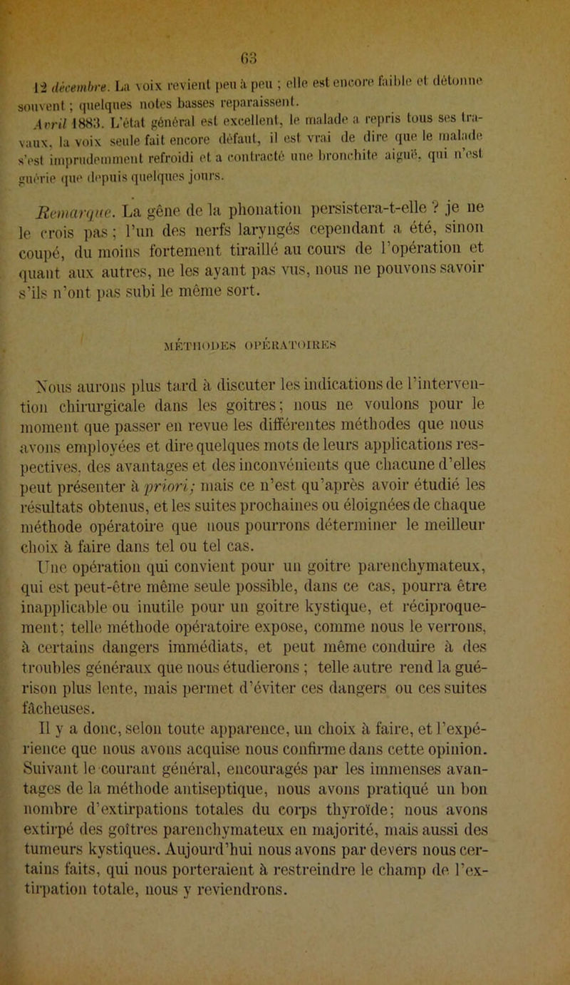 1“2 décembre. La voix revienl peu à pou ; elle est encore fail)le et clùtonno souvent ; quelques notes basses reparaissent. Arril 1883. L’état général est excellent, le malade a repris tous ses tra- vaux, la voix seule fait encore défaut, il est vrai de dire que le malade s’est imprudemment refroidi et a contracté une bronchite aigué, qui n’est guérie que depuis quelques jours. Ecinarqiæ. La gêne de la plioiiation pei*sistera-t-elle ’? je ne le crois pas ; run des nerfs laryngés cependant a été, sinon coupé, du moins fortement tiraillé au cours de l’opération et quant aux autres, ne les ayant pas vus, nous ne pouvons savoir s’ils n’ont pas subi le même sort. VtÉTIlODES OPÉRATOIKKS Xous aurons plus tard à discuter les indications de l’interven- tion chirurgicale dans les goitres; nous ne voulons pour le moment que passer en revue les différentes méthodes que nous avons employées et dire quelques mots de leurs applications res- pectives. des avantages et des inconvénients que chacune d’elles peut présenter à priori; mais ce n’est qu’après avoir étudié les résultats obtenus, et les suites prochaines ou éloignées de chaque méthode opératoii'e que nous pourrons déterminer le meilleur choix à faire dans tel ou tel cas. Une opération qui convient pour un goitre parenchymateux, qui est ])eut-être même seule possible, dans ce cas, pourra être inapplicable ou inutile pour un goitre kystique, et réciproque- ment; telle méthode opératoii'e expose, comme nous le verrons, à certains dangers immédiats, et peut même conduire à des troubles généraux que nous étudierons ; telle autre rend la gué- rison plus lente, mais permet d’éviter ces dangers ou ces suites fâcheuses. Il y a donc, selon toute apparence, un choix à faire, et l’expé- rience que nous avons acquise nous confirme dans cette opinion. Suivant le courant général, encouragés par les immenses avan- tages de la méthode antiseptique, nous avons pratiqué un bon nombre d’extirpations totales du corps thyroïde; nous avons extirpé des goîtres parenchymateux en majorité, mais aussi des tumeurs kystiques. Aujourd’hui nous avons par devers nous cer- tains faits, qui nous porteraient à restreindre le champ de l’ex- tiri)ation totale, nous y reviendrons.