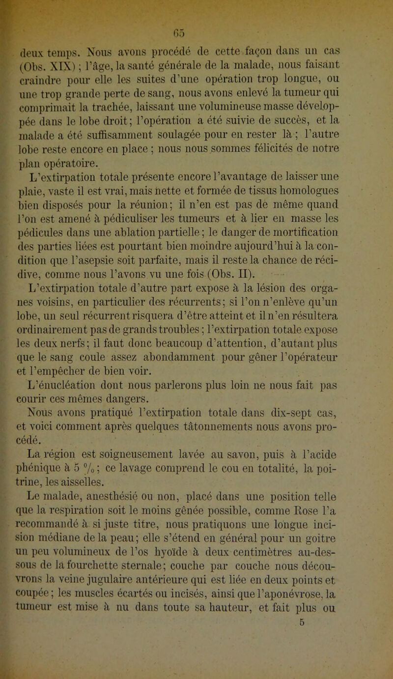 (leux temps. Nous avons procédé de cette fac^oii dans un cas (Obs. XIX) ; Tfige, la santé générale de la malade, nous faisant craindre pour elle les suites d’une opération trop longue, ou une trop grande perte de sang, nous avons enlevé la tumeur qui comprimait la trachée, laissant une volumineuse masse dévelop- pée dans le lobe droit; l’opération a été suivie de succès, et la malade a été suffisamment soulagée pour en rester là ; l’autre lobe reste encore en place ; nous nous sommes félicités de notre plan opératoire. L’extirpation totale présente encore l’avantage de laisser une plaie, vaste il est vrai, mais nette et formée de tissus homologues bien disposés pour la réunion; il n’en est pas de même quand l’on est amené à pédiculiser les tiuneurs et à lier en masse les pédicules dans une ablation partielle ; le danger de mortification des parties liées est pourtant bien moindre aujourd’hui à la con- dition que l’asepsie soit parfaite, mais il reste la chance de réci- dive, comme nous l’avons vu une fois (Obs. II). L’exth-pation totale d’autre part expose à la lésion des orga- nes voisins, en particulier des réciuTents; si l’on n’enlève qu’un lobe, un seul récm-rent risquera d’être atteint et il n’en résultera ordinairement pas de grands troubles ; l’extirpation totale expose les deux nerfs; il faut donc beaucoup d’attention, d’autant plus que le sang coule assez abondamment pour gêner l’opérateur et l’empêcher de bien voir. L’énucléation dont nous parlerons plus loin ne nous fait pas courir ces mêmes dangers. Nous avons pratiqué l’extirpation totale dans dix-sept cas, et voici comment après quelques tâtonnements nous avons pro- cédé. La région est soigneusement lavée au savon, puis à l’acide phénique à 5 ®/o ; ce lavage comprend le cou en totalité, la poi- trine, les aisselles. Le malade, anesthésié ou non, placé dans une position telle que la respmation soit le moins gênée possible, comme Rose l’a recommandé à si juste titre, nous pratiquons une longue inci- sion médiane delà peau; elle s’étend en général pour un goitre un peu volumineux de l’os hyoïde à deux centimètres au-des- sous de lafoiu’chette sternale; couche par couche nous décou- vrons la veine jugulaire antérieure qui est liée en deux points et coupée ; les muscles écartés ou incisés, ainsi que l’aponévrose, la tumeur est mise à nu dans toute sa hauteui-, et fait plus ou 5