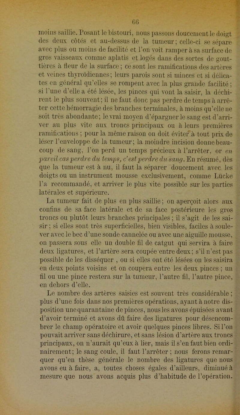 Gf) moins saillie. Posant le bistouri, nous passons (louceinent le doigt des deux côtés et au-dessus de la tumeur; celle-ci se sépare avec plus ou moins de facilité et Ton voit rain])er à sa surface de gros vaisseaux comme aplatis et logés dans des sortes de gout- tières à üeur de la surface ; ce sont les ramiücations des artères et veines thyroïdiennes; leurs i)arois sont si minces et si délica- tes en général qu’elles se rompent avec la plus grande facilité ; si l’une d’elle a été lésée, les pinces qui vont la saisir, la déchi- rent le plus souvent ; il ne faut donc pas perdre de temps à aiTÔ- ter cette hémorragie des branches teimiinales, à moins qu’elle ne soit très abondante; le vrai moyen d’épargner le sang est d’arri- ver au plus vite aux troncs princi})aux ou à leurs premières ramifications ; pour la même raison on doit éviter à tout prix de léser l’enveloppe de la tumeur; la moindre incision donne beau- coup de sang, l’on perd un temps précieux à l’arrêter, or en j)Cireïl cas 'perdre du temps, c’est perdre du sang. En résumé, dès que la tumeur est à nu, il faut la séparer doucement avec les doigts ou un instrument mousse exclusivement, comme Lücke l’a recommandé, et arriver le plus vite possible sur les parties latérales et supérieure. La tumeur fait de plus en plus saillie ; on aperçoit alors aux confins de sa face latérale et de sa face postérieure les gros troncs ou plutôt leui'S branches principales ; il s’agit de les sai- sii* ; si elles sont très superficielles, bien visibles, faciles à soule- ver avec le bec d’une sonde cannelée ou avec une aiguille mousse, ou passera sous elle un double fil de catgut qui servii-a à faire deux ligatures, et l’artère sera coupée entre deux ; s’il n’est pas possible de les disséquer , ou si elles ont été lésées ou les saisira en deux points voisins et on coupera entre les deux pinces ; un fil ou une pince restera sur la tumeur, l’autre fil, l’autre pince, en dehors d’elle. Le nombre des artères saisies est souvent très considérable ; plus d’une fois dans nos premières opérations, ayant à notre dis- position une quarantaine de pinces, nous les avons épuisées avant d’avoir terminé et avons dû faire des ligatures pour désencom- brer le champ opératoire et avoir quelques pinces libres. Si l’on pouvait arriver sans déchirure, et sans lésion d’artère aux troncs principaux, on n’aurait qu’eux à lier, mais il s’en faut bien ordi- nairement; le sang coule, il faut l’arrêter; nous ferons remar- quer qu’en thèse générale le nombre des ligatures que nous avons eu à faire, a, toutes choses égales d’ailleurs, diminué h mesure que nous avons acquis plus d’habitude de l’opération.
