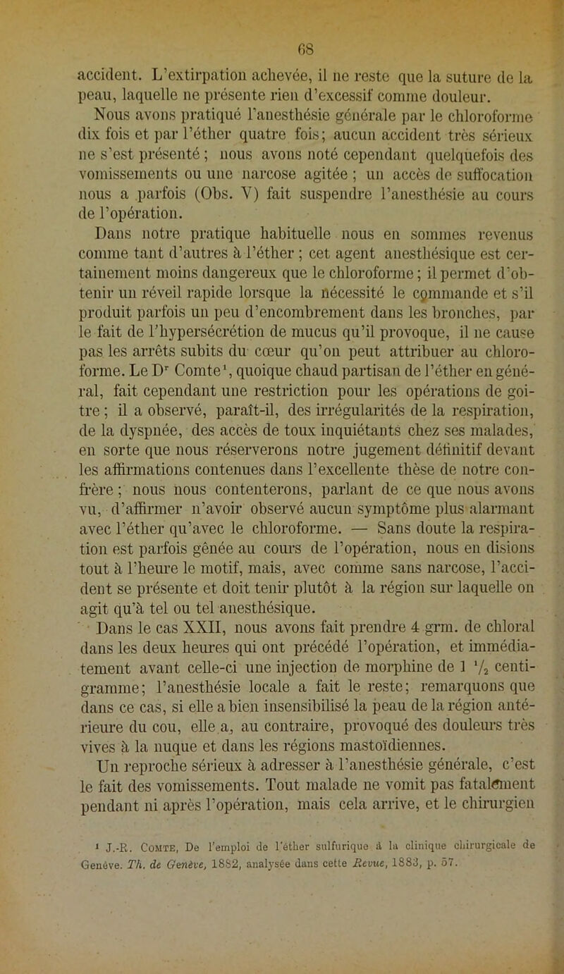 r,8 accident. L’extirpation achevée, il ne reste que la suture de la peau, laquelle ne présente rien d’excessif comme douleur. Nous avons pratiqué l’anesthésie générale par le chloroforme dix fois et par l’éther quatre fois; aucun accident très sérieux ne s’est présenté ; nous avons noté cependant quelquefois des vomissements ou une narcose agitée ; un accès de suffocation nous a parfois (Ohs. V) fait suspendre l’anesthésie au cours de l’opération. Dans notre pratique habituelle nous en sommes revenus comme tant d’autres à l’éther ; cet agent anesthésique est cer- tainement moins dangereux que le chloroforme; il permet d’ob- tenir un réveil rapide lorsque la nécessité le cymmande et s’il produit parfois un peu d’encombrement dans les bronches, par le fait de l’hypersécrétion de mucus qu’il provoque, il ne cause pas les arrêts subits du cœur qu’on peut attriWer au chloro- forme. Le D’' Comte’, quoique chaud partisan de l’éther en géné- ral, fait cependant une restriction pour les opérations de goi- tre ; il a observé, paraît-il, des irrégularités de la respiration, de la dyspnée, des accès de toux inquiétants chez ses malades, en sorte que nous réserverons notre jugement déffnitif devant les affirmations contenues dans l’excellente thèse de notre con- frère ; nous nous contenterons, parlant de ce que nous avons vu, d’affirmer n’avoir observé aucun symptôme plus alarmant avec l’éther qu’avec le chloroforme. — Sans doute la respira- tion est parfois gênée au coui-s de l’opération, nous en disions tout à l’heui’e le motif, mais, avec comme sans narcose, l’acci- dent se présente et doit tenir plutôt à la région sur laquelle on agit qu’à tel ou tel anesthésique. Dans le cas XXII, nous avons fait prendre 4 grm. de chloral dans les deux heuiœs qui ont précédé l’opération, et immédia- tement avant celle-ci une injection de morphine de 1 V2 centi- gramme; l’anesthésie locale a fait le reste; remarquons que dans ce cas, si elle a bien insensibilisé la peau de la région anté- rieure du cou, elle.a, au contrafre, provoqué des doulem-s très vives à la nuque et dans les régions mastoïdiennes. Un reproche sérieux à acfresser à l’anesthésie générale, c’est le fait des vomissements. Tout malade ne vomit pas fatal^nent pendant ni après l’opération, mais cela arrive, et le chfrurgien ‘ J.-R. Comte, De l’emploi de l'étber sulfurique à la clinique cliirurgicale de Genève. Th. de Genève, 18S2, analysée dans cette Revue, I88d, p. 57.