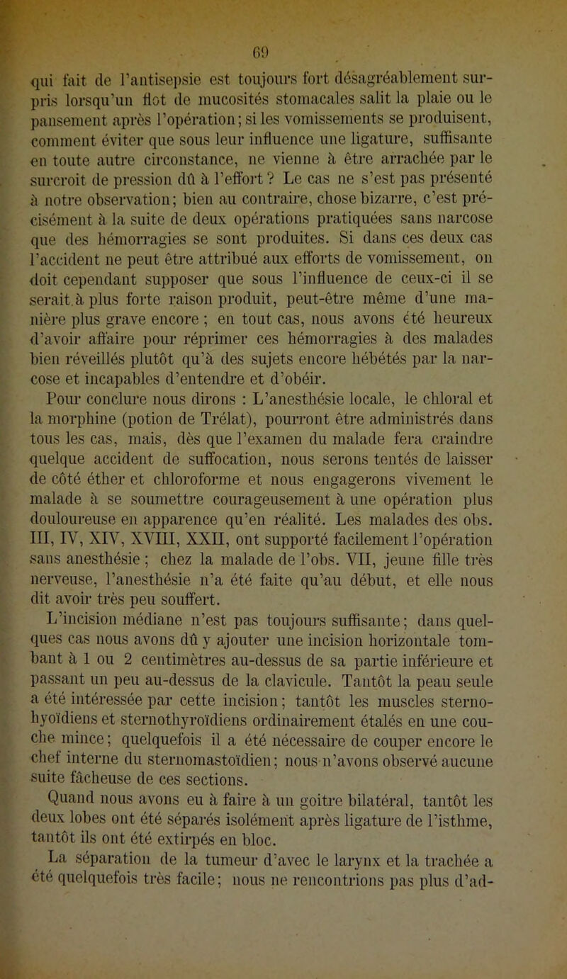 fit) qui fait de l’aiitisei)sie est toujours fort désagréablemeut sur- pris lorsqu’un tlot de niucosités stomacales salit la plaie ou le pansement après l’opération; si les vomissements se produisent, comment éviter que sous leur influence une ligature, suffisante en toute autre circonstance, ne vienne à être arrachée par le surcroit de pression dû à l’effoii ? Le cas ne s’est pas présenté à notre observation; bien au contrame, chose bizarre, c’est pré- cisément à la suite de deux opérations pratiquées sans narcose que des hémorragies se sont produites. Si dans ces deux cas l’accident ne peut être attribué aux efforts de vomissement, on doit cependant supposer que sous rinfluence de ceux-ci il se serait,à plus forte raison produit, peut-être même d’une ma- nière plus grave encore ; en tout cas, nous avons été heureux d’avoir affaire pour réprüner ces hémorragies à des malades bien réveillés plutôt qu’à des sujets encore hébétés par la nar- cose et incapables d’entencbre et d’obéir, Poim conclure nous dirons : L’anesthésie locale, le chloral et la morphine (potion de Trélat), pourront être administrés dans tous les cas, mais, dès que l’examen du malade fera craindre quelque accident de suffocation, nous serons tentés de laisser de côté éther et chloroforme et nous engagerons vivement le malade à se soumettre courageusement à une opération plus douloureuse en apparence qu’en réalité. Les malades des obs. III, IV, XIV, XVIII, XXII, ont supporté facilement l’opération sans anesthésie ; chez la malade de l’obs. VII, jeune fille très nerveuse, l’anesthésie n’a été faite qu’au début, et elle nous dit avoir très peu souffert. L’incision médiane n’est pas toujours suffisante; dans quel- ques cas nous avons dû y ajouter une incision horizontale tom- bant à 1 ou 2 centimètres au-dessus de sa partie inférieure et passant un peu au-dessus de la clavicule. Tantôt la peau seule a été intéressée par cette incision ; tantôt les muscles sterno- hyoïdiens et sternothyroïdiens ordinairement étalés en une cou- che mince; quelquefois il a été nécessaire de couper encore le chef interne du steruomastoïdien ; nous n’avons observé aucune suite fâcheuse de ces sections. Quand nous avons eu à faire à un goitre bilatéral, tantôt les deux lobes ont été séparés isolément après ligature de l’isthme, tantôt ils ont été extirpés en bloc. La séparation de la tumeur d’avec le larynx et la trachée a été quelquefois très facile; nous ne rencontrions pas plus d’ad-