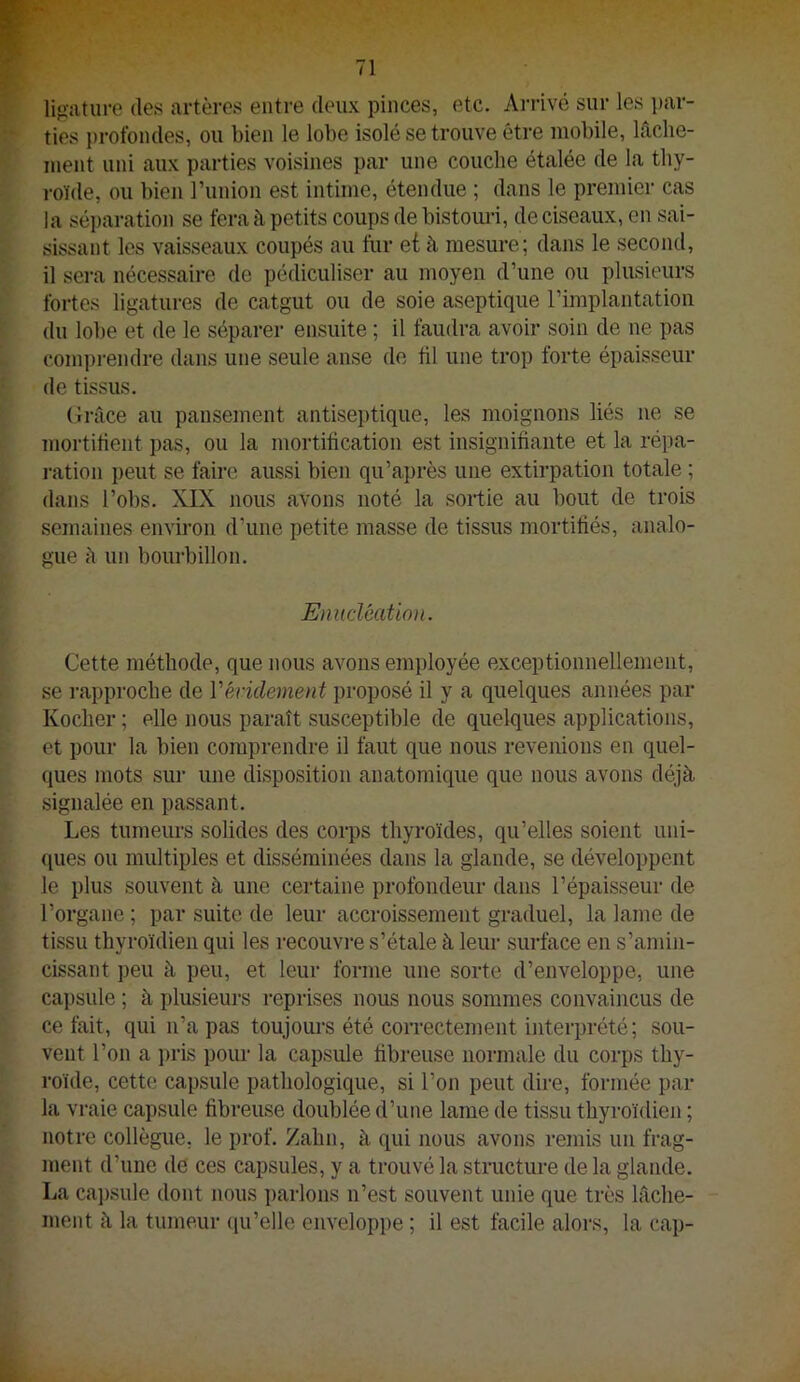 ligiituro (les artères entre deux pinces, etc. Arrivé sur les par- ties profondes, ou bien le lobe isolé se trouve être mobile, lâche- ment uni aux parties voisines par une couche étalée de la thy- roïde, ou bien runion est intime, étendue ; dans le premier cas la séi)aration se fera à petits coups de bistom-i, de ciseaux, en sai- sissant les vaisseaux coupés au fur et à mesure; dans le second, il sera nécessaire de pédiculiser au moyen d’une ou plusieurs fortes ligatures de catgut ou de soie aseptique l’implantation du lobe et de le séparer ensuite ; il faudra avoir soin de ne pas conqu-endre dans une seule anse de fil une trop forte épaisseur de tissus. Grâce au pansement antiseptique, les moignons liés ne se mortifient pas, ou la mortification est insignifiante et la répa- ration peut se faire aussi bien qu’après une extirpation totale ; dans l’obs. XIX nous avons noté la sortie au bout de trois semaines environ d’une petite masse de tissus mortifiés, analo- gue à un bourbillon. Enucléation. Cette méthode, que nous avons employée exceptionnellement, se rapproche de Vévidement proposé il y a quelques années par Kocher ; elle nous paraît susceptible de quelques applications, et pour la bien comprendre il faut que nous revenions en quel- ques mots sur une disposition anatomique que nous avons déjà signalée en passant. Les tumeurs solides des corps thyroïdes, qu’elles soient uni- ques ou multiples et disséminées dans la glande, se développent le plus souvent à une certaine profondeur dans l’épaisseur de l’organe ; par suite de leur accroissement graduel, la lame de tissu thyroïdien qui les recouvre s’étale à leur surface en s’amin- cissant peu à peu, et leur forme une sorte d’enveloppe, une capsule ; à plusieurs reprises nous nous sommes convaincus de ce fait, qui n’a pas toujoui’s été correctement interprété; sou- vent l’on a pris pour la capsule fibreuse normale du corps thy- roïde, cette capsule pathologique, si l’on peut dire, formée par la vraie capsule fibreuse doublée d’une lame de tissu thyroïdien ; notre collègue, le prof. Zahn, à qui nous avons remis un frag- ment d’une de ces capsules, y a trouvé la structure de la glande. La ca])sule dont nous parlons n’est souvent unie que très lâche- ment à la tumeur qu’elle enveloppe ; il est facile alors, la cap-