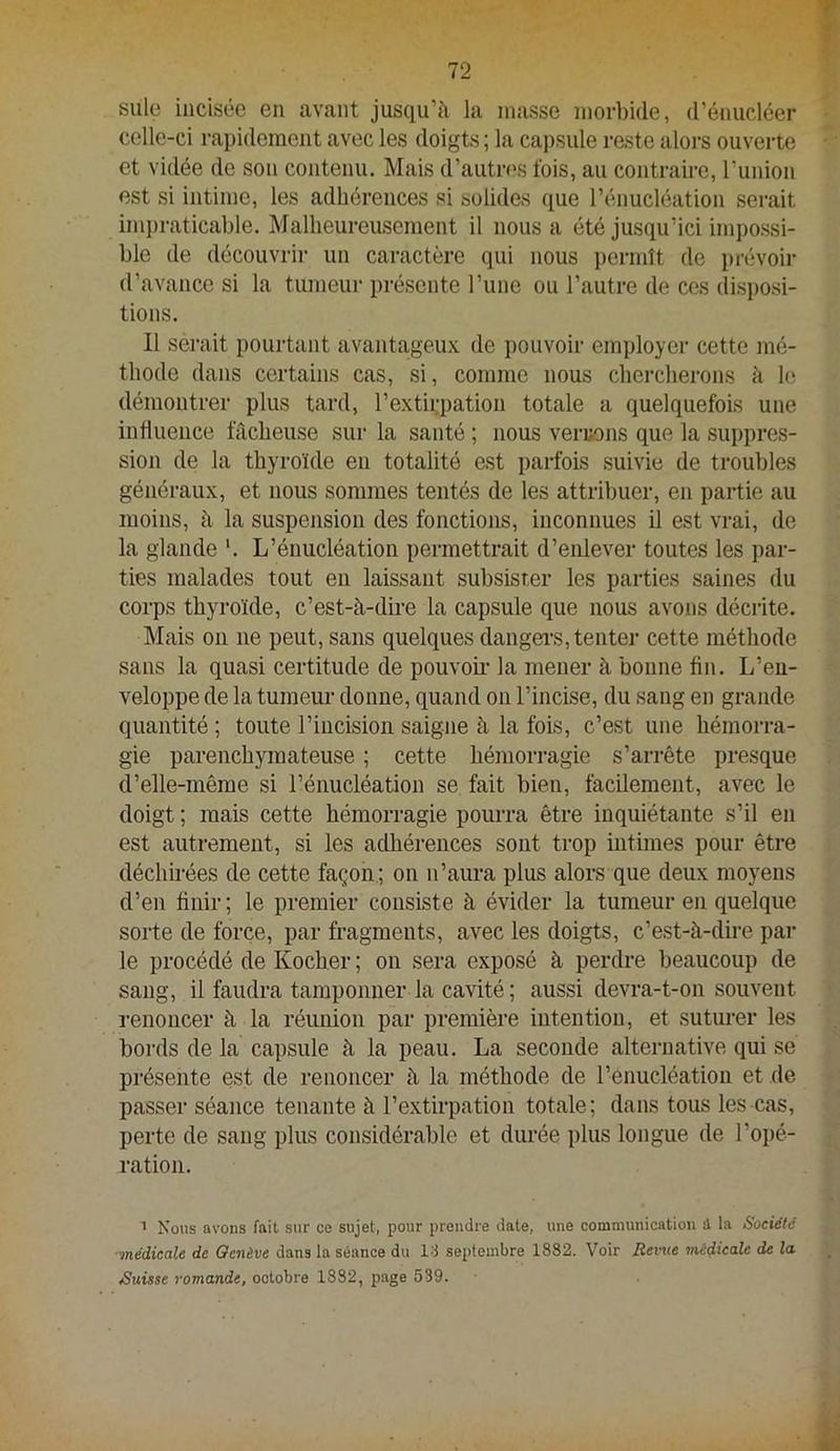 suie incisée en avant jusqu’à la niasse morbide, d’énucléer celle-ci rapidement avec les doigts ; la capsule reste alors ouverte et vidée de son contenu. Mais d’autri'S fois, au contraire, runion est si intime, les adhérences si solides que l’énucléation serait inqiraticable. Malheureusement il nous a été jusqu’ici impossi- ble de découvrir un caractère qui nous permît de prévoir d’avance si la tumeur présente l’une ou l’autre de ces disposi- tions. Il serait pourtant avantageux de pouvoir employer cette mé- thode dans certains cas, si, comme nous chercherons à le démontrer plus tard, l’extirpation totale a quelquefois une influence fâcheuse sur la santé ; nous veruons que la suppres- sion de la thyroïde en totalité est parfois suivie de troubles généraux, et nous sommes tentés de les attribuer, en partie au moins, à la suspension des fonctions, inconnues il est vrai, de la glande '. L’énucléation permettrait d’enlever toutes les par- ties malades tout en laissant subsister les parties saines du corps thyroïde, c’est-à-dire la capsule que nous avons décrite. Mais on ne peut, sans quelques dangei'S, tenter cette méthode sans la quasi certitude de pouvoir la mener à bonne fin. L’en- veloppe de la tumeur donne, quand on l’incise, du sang en grande quantité ; toute l’incision saigne à la fois, c’est une hémorra- gie parenchymateuse ; cette hémorragie s’arrête presque d’elle-même si l’énucléation se fait bien, facilement, avec le doigt ; mais cette hémorragie pourra être inquiétante s’il en est autrement, si les adhérences sont trop intimes pour être déchirées de cette façon.; on n’aura plus alors que deux moyens d’en finir ; le premier consiste à évider la tumeur en quelque sorte de force, par fragments, avec les doigts, c’est-à-dire par le procédé de Kocher ; on sera exposé à perdre beaucoup de sang, il faudra tamponner la cavité ; aussi devra-t-on souvent renoncer à la réunion par première intention, et suturer les bords de la capsule à la peau. La seconde alternative qui se présente est de renoncer à la méthode de l’enucléation et de passer séance tenante à l’extirpation totale; dans tous les cas, perte de sang plus considérable et durée plus longue de l’opé- ration. ’ Nous avons fait sur ce sujet, pour proudre date, une communication d la Société ■médicale de Genève dans la séance du Id septembre 1882. Voir Revue médicale de la ^Suisse romande, octobre 1882, page 539.