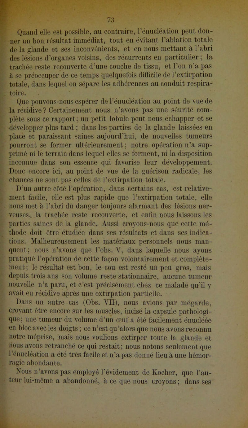 Quand elle est possible, au contraire, rénucléatioii peut don- ner un bon résultat immédiat, tout en évitant l’ablation totale de la glande et ses inconvénients, et en nous mettant à l’abri des lésions d’organes voisins, des récurrejits en particulier ; la trachée reste ropouverte d’une couche de tissu, et l’on n’a pas il se préoccuper de ce temps quelquefois difficile de l’extirpation totale, dans lequel on sépare les adhérences au conduit respira- toire. Que pouvons-nous espérer de l’énucléation au point de vue de la récidive ? Certainement nous n’avons pas une séurité com- plète sous ce rapport ; un petit lobule peut nous échapper et se développer plus tard ; dans les parties de la glande laissées en place et paraissant saines aujourd’hui, de nouvelles turaem-s pourront se former ultérieurement ; notre opération n’a sup- primé ni le terrain dans lequel elles se forment, ni la disposition inconnue dans son essence qui favorise leur développement. Donc encore ici, au point de vue de la guérison radicale, les chances ne sont pas celles de l’extirpation totale. D’un autre côté l’opération, -dans certains cas, est relative- ment facile, elle est plus rapide que l’extirpation totale, elle nous met à l’abri du danger toujours alarmant des lésions ner- veuses,. la trachée reste recouverte, et enfin nous laissons les parties saines de la glande. Aussi croyons-nous que cette mé- thode doit être étudiée dans ses résultats et dans ses indica- tions. Malheureusement les matériaux personnels nous man- quent; nous n’avons que l’obs. V, dans laquelle nous ayons pratiqué l’opération de cette façon volontairement et complète- ment; le résultat est bon, le cou est resté un peu gros, mais depuis trois ans son volume reste stationnaire, aucune tumeur nouvelle n’a paru, et c’est précisément chez ce malade qu’il y avait eu récidive après une extirpation partielle. Dans un autre cas (Obs. VII), nous avions par mégarde, croyant être encore sur les muscles, incisé la capsule pathologi- que; une tumeur du volume d’un œuf a été facilement énucléée en bloc avec les doigts ; ce n’est qu’alors que nous avons reconnu notre méprise, mais nous voulions extirper toute la glande et nous avons retranché ce qui restait; nous notons seulement que l’énucléation a été très facile et n’a pas donné lieu à une hémor- ragie abondante. Nous n’avons pas employé l’évidement de Kocher, que l’au- teur lui-même a abandonné, à ce que nous croyons ; dans ses
