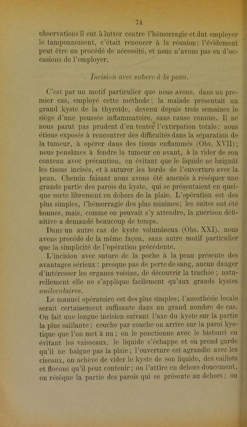 observations il eut à lutter contre riiémorragie et dut employer le tamponnement, c’était renoncer la réunion ; l’évidement peut être un procédé de nécessité, et nous n’avons ])as eu d’oc- casions de l’employer. . Incision avec suture à la peau. C’est par un motif particulier que nous avons, dans un pre- mier cas, employé cette méthode; la malade présentait un grand kyste de la thyroïde, devenu depuis trois semaines le siège d’une poussée intlammatoire, sans cause connue. Il ne nous parut pas prudent d’en tenter l’extirpation totale; nous étions exposés à rencontrer des difficultés dans la séparation de la tumeur, à opérer dans des tissus enflammés (Obs. XVII) ; nous pensâmes à fendre la tumeur en avant, à la vider de sou contenu avec précaution, en évitant que le liquide ne baignât les tissus incisés, et à suturer les bords de l’ouverture avec la peau. Chemin faisant nous avons été amenés à réséquer une grande partie des parois du kyste, qui se présentaient en quel- que sorte librement en dehors de la plaie. L’opération est des plus simples, l’hémorragie des plus minimes; les suites ont été bonnes, mais, comme on pouvait s’y attendre, la guérison défi- nitive a demandé beaucoup de temps. Dans un autre cas de kyste volumineux (Obs. XXI), nous avons procédé de la même façon, sans autre motif particulier que la simplicité de l’opération précédente. L’incision avec sutm’e de la poche à la peau présente des avantages sérieux : presque pas de perte de sang, aucun danger d’intéresser les organes voisins, de découvrh- la trachée ; natu- rellement elle ne s’applique facilement qu’aux grands kystes rmiloculaires. Le manuel opératoii-e est des plus simples; l’anesthésie locale serait certainement suffisante dans un grand nombre de cas. On fait une longue incision suivant l’axe du kyste sur la partie la plus saillante ; couche par couche on arrive sur la paroi kys- tique que l’on met à nu ; on le ponctionne avec le bistouri en évitant les vaisseaux, le liquide s’échappe et on prend garde qu’il ne baigne pas la plaie ; l’ouverture est agrandie avec les ciseaux, on achève de vider le kyste de son liquide, des caillots et flocons qu’il peut contenir ; on l’attire en dehors doucement, on résèque la partie des parois qui se i)résente au dehors ; on