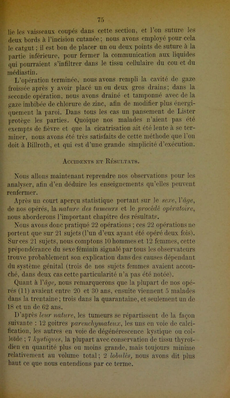 lie les vaisseaux coupés dans cette section, et l’ou suture les deux l)ords à riucisiou cutanée; nous avons employé pour cela le catgut ; il est bon de placer un ou deux points de suture h la partie inférieure, pour fermer la communication aux liquides qui pourraient s’infiltrer dans le tissu cellulaire du cou et du médiastin. L’opération terminée, nous avons rempli la cavité de gaze froissée après y avoir placé un ou deux gros drains; dans la seconde opération, nous avons drainé et tamponné avec de la gaze imbibée de chlorure de zinc, afin de modifier plus énergi- quement la paroi. Dans tous les cas un pansement de Lister protège les parties. Quoique nos malades n’aient pas été exempts de fièvre et que la cicatrisation ait été lente à se ter- minei', nous avons été très satisfaits de cette méthode que l’on doit à Billroth, et qui est d’une grande simplicité d’exécution. Accidents et Eéscltats. Nous allons maintenant reprendre nos observations pour les analyser, afin d’en déduire les enseignements qu’elles peuvent renfermer. Après un court aperçu statistique portant sur le sexe, Vârje, de nos opérés, la nature des tumeurs et le 'procédé opératoire, nous aborderons l’important chapitre des résultats. Nous avons donc pratiqué 22 opérations ; ces 22 opérations ne portent que sur 21 sujets (l’un d’eux ayant été opéré deux fois). Sur ces 21 sujets, nous comptons 10 hommes et 12 femmes, cette prépondérance du sexe féminin signalé par tous les observateurs trouve probablement son explication dans des causes dépendant du système génital (trois de nos sujets femmes avaient accou- ché, dans deux cas cette particularité n’a pas été notée). Quant à Vâge^ nous remarquerons que la plupai’t de nos opé- rés (11) avaient entre 20 et 30 ans, ensuite viennent 5 malades dans la trentaine ; trois dans la quarantaine, et seulement un de 18 et un de 62 ans. D’après leur nature, les tumeurs se répartissent de la façon suivante : 12 goitres parench'jjmateux, les uns en voie de calci- fication, les autres en voie de dégénérescence kystique ou col- loïde ; 7 kystiques, la plupart avec conservation de tissu thyi’oï- dien en quantité plus ou moins grande, mais toujours minime relativement au volume total; 2 lohulés, nous avons dit plus haut ce que nous entendions par ce terme.