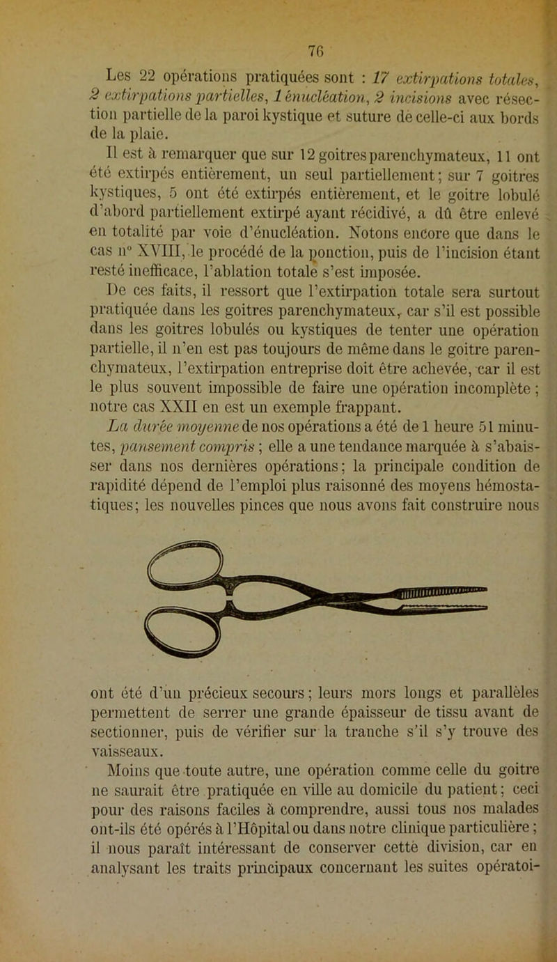 Les 22 opérations pratiquées sont : 17 extirpations totales, 2 extir'pations partielles, 1 énucléation, 2 incisions avec résec- tion partielle de la paroi kystique et suture de celle-ci aux bords de la plaie. Il est à remarquer que sur 12 goitres parenchymateux, 11 ont été extirpés entièrement, un seul partiellement ; sur 7 goitres kystiques, 5 ont été extirpés entièrement, et le goitre lobulé d’abord partiellement extirpé ayant récidivé, a dû être enlevé €11 totalité par voie d’énucléation. Notons encore que dans le cas ir XVIII, le procédé de la ponction, puis de l’incision étant resté inefficace, l’ablation totale s’est imposée. De ces faits, il ressort que l’extirpation totale sera surtout pratiquée dans les goitres parenchymateux,- car s’il est possible dans les goitres lobulés ou kystiques de tenter une opération partielle, il n’en est pas toujours de même dans le goitre paren- chymateux, l’extii-pation entreprise doit être achevée, car il est le plus souvent impossible de faire une opération incomplète ; notre cas XXII en est un exemple frappant. La durée moyenne de nos opérations a été de 1 heure 51 minu- tes, pansement compris ; elle a une tendance marquée à s’abais- ser dans nos dernières opérations; la principale condition de rapidité dépend de l’emploi plus raisonné des moyens hémosta- tiques; les nouvelles pinces que nous avons fait construfre nous ont été d’un précieux secoui'S ; leurs mors longs et parallèles permettent de serrer une grande épaisseui’ de tissu avant de sectionner, puis de vérifier sur la tranche s’il s’y trouve des vaisseaux. Moins que toute autre, une opération comme celle du goitre ne saurait être pratiquée en ville au domicile du patient; ceci pour des raisons faciles à comprendre, aussi tous nos malades ont-ils été opérés à l’Hôpital ou dans notre clinique particulière ; il nous paraît intéressant de conserver cettè division, car en analysant les traits principaux concernant les suites opératoi-