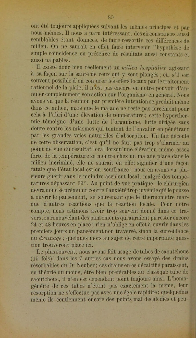 ont été toujours appliquées suivant les mêmes principes et par nous-mêmes. 11 nous a i)aru intéressant, des circonstances aussi semblables étant données, de faii-c ressortir ces différences de milieu. On ne saurait en effet faire intervenir l’hypothèse de simi)le coïncidence en présence de résultats aussi constants et aussi i>alpables. Il existe donc bien réellement un milieu hospitalier agissant à sa façon sur la santé de ceux qui y sont plongés; et, s’il est souvent possible d’en conjurer les effets locaux par le traitement rationnel de la plaie, il n’est pas encore en notre pouvoir d’an- nuler complètement son action sur l’organisme en général. Nous avons vu que la réunion par première intention se produit même dans ce milieu, mais que le malade ne reste pas forcément pour cela à l’abri d’une élévation de température ; cette hyperther- mie témoigne d’une lutte de l’organisme, lutte dirigée sans doute contre les miasmes qui tentent.de l’envahir en pénétrant par les grandes voies naturelles d’absorption. Un fait découle de cette observation, c’est qu’il ne faut pas trop s’alarmer au point de vue du résultat local lorsqu’une élévation même assez forte de la température se montre chez un malade placé dans le milieu incriminé, elle ne saurait en effet signifier d’une façon fatale que l’état local est en souffrance ; nous en avons vu plu- sieurs guérir sans le moimbre accident local, malgré des tempé- ratures dépassant 39°. Au point de vue pratique, le chirurgien devi-a donc sèprémunir contre l'anxiété trop juvénile qui le pousse à ouvrir le pansement, se souvenant que le thermomètre mar- que d’autres réactions que la réaction locale. Pour notre compte, nous estimons avoir trop souvent donné dans ce tra- vers, en renouvelant des pansements qui aimaient pu rester encore 24 et 48 heures en place ; rien n’oblige en effet à ouvrii’ dans les premiers jours un pansement non traversé, sinon la simveillance du dramage ; quelques mots au sujet de cette importante ques- tion trouveront place ici. Le plus souvent, nous avons fait usage de tubes de caoutchouc (15 fois), dans les 7 autres cas nous avons essayé des drains résorbables du D'' Neuber; ces drains en os décalcifié paraissent, en théorie du moins, être bien préférables au classique tube de caoutchouc, il n’en est cependant point toujours ainsi. L’homo- généité de ces tubes n’étant })as exactement la même, leur résorption ne s’effectue pas avec une égale rapidité ; quelquefois même ils contiennent encore des points mal décalcifiés et peu-