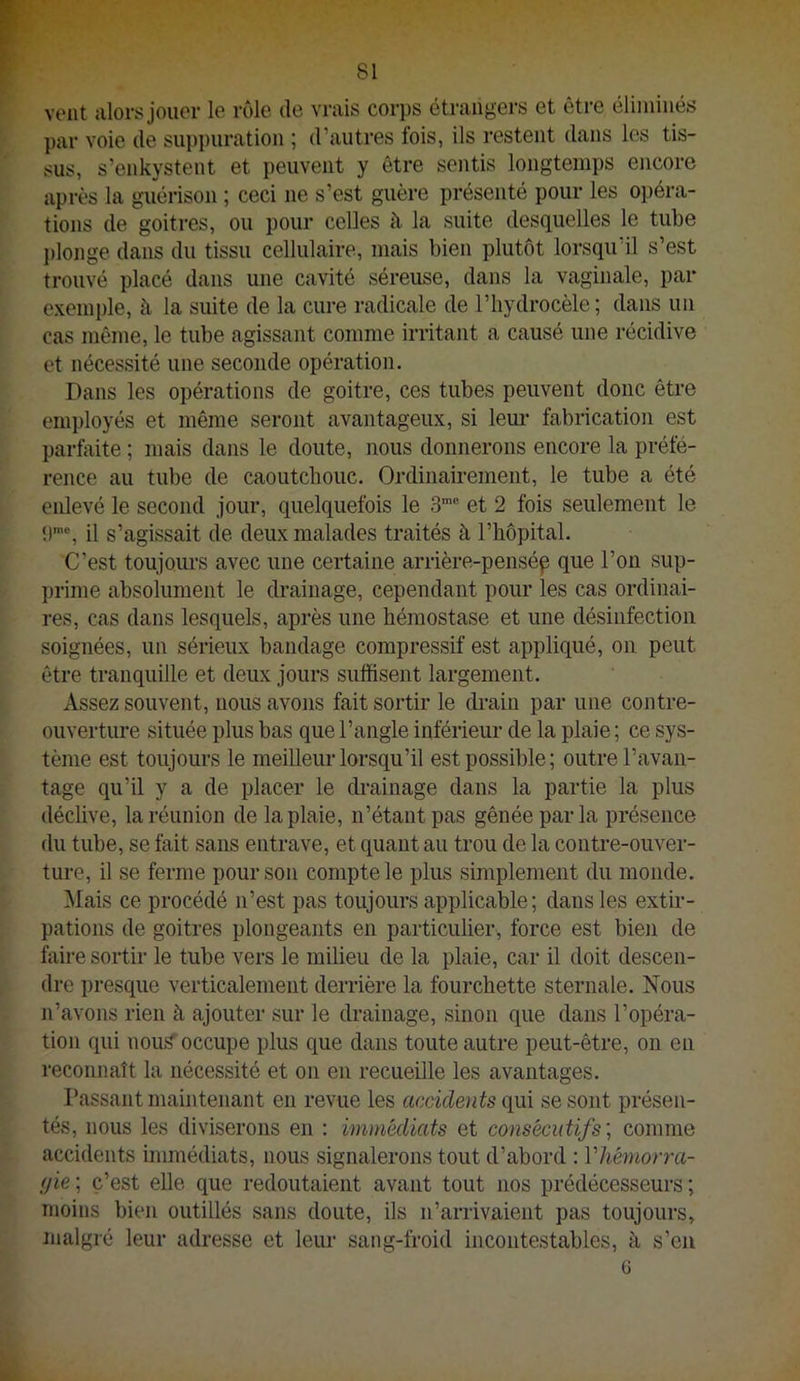 vent alors jouer le rôle de vrais corps étrangers et être éliminés par voie de suppuration ; d’autres fois, ils restent dans les tis- sus, s’enkystent et peuvent y être sentis longtemps encore après la guérison ; ceci ne s’est guère présenté pour les opéra- tions de goitres, ou pour celles à la suite desquelles le tube })longe dans du tissu cellulaire, mais bien plutôt lorsqu’il s’est trouvé placé dans une cavité séreuse, dans la vaginale, par exemple, à la suite de la cure radicale de l’hydrocèle; dans un cas même, le tube agissant comme irritant a causé une récidive et nécessité une seconde opération. Dans les opérations de goitre, ces tubes peuvent donc être employés et même seront avantageux, si leur fabrication est parfciite ; mais dans le doute, nous donnerons encore la préfé- rence au tube de caoutcbouc. Ordinairement, le tube a été enlevé le second jour, quelquefois le S”® et 2 fois seulement le î)™% il s’agissait de deux malades traités à l’hôpital. C’est toujoui's avec une certaine arrière-pensép que l’on sup- prime absolument le drainage, cependant pour les cas ordinai- res, cas dans lesquels, après une hémostase et une désinfection soignées, un sérieux bandage compressif est appliqué, on peut être tranquille et deux jours suffisent largement. Assez souvent, nous avons fait sortir le drain par une contre- ouvertime située plus bas que l’angle inférieur de la plaie ; ce sys- tème est toujours le meilleur lorsqu’il est possible; outre l’avan- tage qu’il y a de placer le drainage dans la partie la plus déclive, la réunion de la plaie, n’étant pas gênée par la présence du tube, se fait sans entrave, et quant au trou de la contre-ouver- ture, il se ferme pour son compte le plus simplement du monde. Mais ce procédé n’est pas toujours applicable; dans les extir- pations de goitres plongeants en particulier, force est bien de faire sortir le tube vers le milieu de la plaie, car il doit descen- dre presque verticalement derrière la fourchette sternale. Nous n’avons rien à ajouter sur le drainage, sinon que dans l’opéra- tion qui nou^ occupe plus que dans toute autre peut-être, on en reconnaît la nécessité et on en recueille les avantages. Passant maintenant en revue les accidents qui se sont présen- tés, nous les diviserons en : immédiats et consécutifs', comme accidents immédiats, nous signalerons tout d’abord : Vliémorra- (jie ; c’est elle que redoutaient avant tout nos prédécesseurs ; moins bien outillés sans doute, ils n’arrivaient pas toujours, malgré leur adresse et leur sang-froid incontestables, à s’eu G