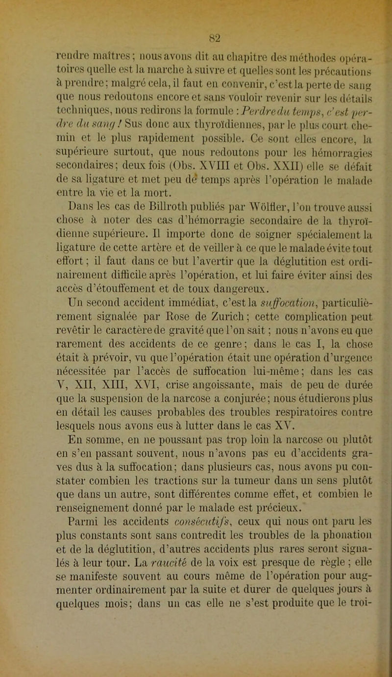 rendre maîtres; nous avons dit aucliai)itre des méthodes opéra- toires (jiielle est la marche à suivre et quelles sont les ])récautions à prendre ; malgré cela, il faut en cnnveinr, c’est la perte de sang que nous redoutons encore et sans vouloir revenii- sur les détails techni(iues, nous redirons la ionxwÀQ: Perdre du temps, c’est per- dre du sang ! Sus donc aux thyroïdiennes, ])ar le plus court che- min et le plus rapidement possible. Ce sont elles encore, la supérieure surtout, que nous i-edoutons pour les hémorragûîs secondaires; deiLxfois (Obs. XVIII et Obs. XXII) elle se défait de sa ligature et met peu de temps après l’opération le malade entre la vie et la mort. Dans les cas de Billroth publiés par Woltier, l’on trouve aussi chose à noter des cas d’hémorragie secondaire de la thyroï- dienne supérieure. Il importe donc de soigner spécialement la ligature de cette artère et de veiller à ce que le malade évite tout eft'ort ; il faut dans ce but l’avertir que la déglutition est ordi- nairement difficile après l’opération, et lui faire éviter ainsi des accès d’étouffement et de toux dangereux. Un second accident immédiat, c’est la suffocation, particuliè- rement signalée par Rose de Zurich ; cette complication peut revêtir le caractère de gravité que l’on sait ; nous n’avons eu que rarement des accidents de ce geiu’e ; dans le cas I, la chose était à prévoir, vu que l’opération était une opération d’urgence nécessitée par l’accès de suffocation lui-même; dans les cas Y, XII, XIII, XVI, crise angoissante, mais de peu de durée que la suspension de la narcose a conjurée; nous étudierons plus en détail les causes probables des troubles respiratoires contre lesquels nous avons eus à lutter dans le cas XV. En somme, en ne poussant pas trop loin la narcose ou plutôt en s’en passant souvent, nous n’avons pas eu d’accidents gra- ves dus à la suffocation ; dans plusieurs cas, nous avons ])u con- stater combien les tractions sur la tumeur dans un sens plutôt que dans un autre, sont différentes comme effet, et combien le renseignement donné par le malade est précieux. Parmi les accidents consécutifs, ceux qui nous ont paru les plus constants sont sans contredit les troubles de la phonation et de la déglutition, d’autres accidents plus rares seront signa- lés à leur tour. La raiicité de la voix est presque de règle ; elle se manifeste souvent au cours même de l’opération pour aug- menter ordinairement par la suite et durer de quelques jours ù quelques mois; dans un cas elle ne s’est produite que le troi-