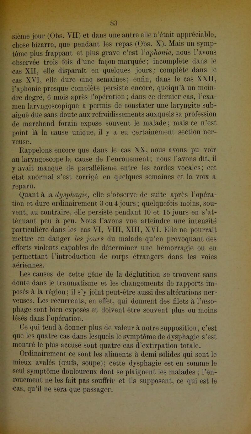 siènie jour (Obs. Vil) et dans une autre elle n’était appréciable, chose bizarre, que pendant les repas (Obs. X). Mais un symp- tôme plus frappant et plus grave c’est l'aphonie, nous l’avons observée trois fois d’une façon marquée ; incomplète dans le cas XII, elle disparaît en quelques jours; complète dans le cas XVI, elle dure cinq semaines; enfin, dans le cas XXII, l’aphonie presque complète persiste encore, quoiqu’à un moin- dre degré, 6 mois après l’opération ; dans ce dernier cas, l’exa- men laryngoscopique a permis de constater une laryngite sub- aiguë due sans doute aux refroidissements auxquels sa profession de marchand forain expose souvent le malade; mais ce n’est point là la cause unique, il y a eu certainement section ner- veuse. Rappelons encore que dans le cas XX, nous avons pu voir au laryngoscope la cause de l’enrouement; nous l’avons dit, il y avait manque de parallélisjne entre les cordes vocales ; cet état anormal s’est corrigé en quelques semaines et la voix a reparu. Quant à la dysphagie, elle s’observe de suite après l’opéra- tion et dure ordinairement 3 ou 4 jours ; quelquefois moins, sou- vent, au contraii'e, elle persiste pendant 10 et 15 jours en s’at- ténuant peu à peu. Nous l’avons vue atteindre une intensité particulière dans les cas VI, VIII, XIII, XVI. Elle ne pourrait mettre en danger les jours du malade qu’en provoquant des efforts violents capables de déterminer une hémorragie ou en permettant l’introduction de corps étrangers dans les voies aériennes. Les causes de cette gêne de la déglutition se trouvent sans doute dans le traumatisme et les changements de rapports im- posés à la région; il s’y joint peut-être aussi des altérations ner- veuses. Les récurrents, en effet, qui donnent des filets à l’œso- phage sont bien exposés et doivent être souvent plus ou moins lésés dans l’opération. Ce qui tend à donner plus de valeur à notre supposition, c’est que les quatre cas dans lesquels le symptôme de dysphagie s’est montré le plus accusé sont quatre cas d’extirpation totale. Ordinairement ce sont les aliments à demi solides qui sont le mieux avalés (œufs, soupe); cette dysphagie est en somme le seul symptôme douloureux dont se plaignent les malades ; l’en- rouement ne les fait pas souffrir et ils supposent, ce qui est le •eas, qu’il ne sera que passager.
