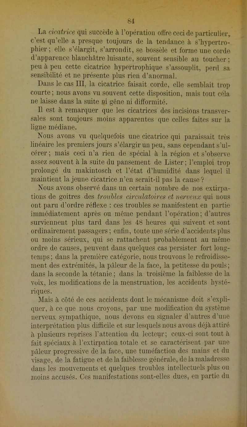 La dcatrice qui succède à l’opération odVe ceci de particulier, c’est qu’elle a presque toujours de la tendance h s’hypertro- pliier ; elle s’élargit, s’arrondit, se hossèle et forme une corde d’apparence blanchâtre luisante, souvent sensible au toucher ; peu à peu cette cicatrice hypertrophique s’assouplit, perd sa sensibilité et ne présente plus rien d’anormal. Dans le cas III, la cicatrice faisait corde, elle semblait trop courte; nous avons vu souvent cette disposition, mais tout cela ne laisse dans la suite ni gêne ni difformité. Il est à remarquer que les cicatrices des incisions transvei- sales sont toujours moins apparentes que celles faites sur la ligne médiane. Nous avons vu quelquefois une cicatrice qui paraissait très linéaü-e les premiers jours s’élargir un peu, sans cei)endant s’ul- cérer ; mais ceci n’a rien de spécial à la région et s’observe assez souvent à la suite du pansement de Lister; l’emploi trop prolongé du makintosch et l’état d’humidité dans lequel il maintient la jeune cicatrice n’en serait-il pas la cause? Nous avons observé dans un certain nombre de nos e.xtirpa- tions de goitres des troiihîes drcidatoires et nerveux qui nous ont paru d’ordre réflexe : ces troubles se manifestent en partie immédiatement après ou même pendant l’opération; d’autres surviennent plus tard dans les 48 heures qui suivent et sont ordinairement passagers ; enfin, toute une série d’accidents plus ou moins sérieux, qui se rattachent probablement au même ordre de causes, peuvent dans quelques cas persister fort long- temps ; dans la première catégorie, nous trouvons le refroidisse- ment des extrémités, la pâleur de la face, la petitesse du pouls; dans la seconde la tétanie ; dans la troisième la faiblesse de la voix, les modifications de la menstruation, les accidents hysté- riques. Mais à côté de ces accidents dont le mécanisme doit s’expli- quer, à ce que nous croyons, par une modification du système nerveux sympathique, nous devons en signaler d’autres d’une intei’prétation plus difficile et sur lesquels nous avons déjà attiré à plusieurs reprises l’attention du lecteur; ceu.x-ci sont tout à fait spéciaux à l’extirpation totale et se caractérisent par une pâleur progressive de la face, une tuméfaction des mains et du visage, de la fatigue et de la faiblesse générale, de la maladresse dans les mouvements et quelques troubles intellectuels plus ou moins accusés. Ces manifestations sont-elles dues, en partie du