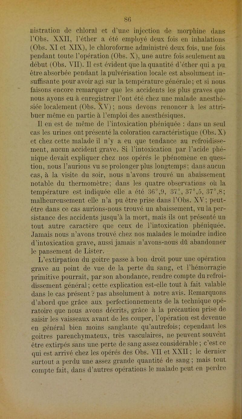 80 nistnition do cliloral et d’une injection de inorpliine dans rObs. XXII, l’éther a été employé deux fois en inhalations (Obs. XI et XIX), le chloroforme administré deux fois, une fois pendant toute l’opération (Obs. X), une autre fois seulement au début ( Obs. MI). Il est évident que la quantité d’éther qui a j)u être absorbée pendant la pulvérisation locale est absolument in- suffisante pour avoir agi sur la temi)érature générale; et si nous faisons encore remarquei’ que les accidents les plus graves que nous ayons eu à enregistrer l’ont été chez une malade anesthé- siée localement (Obs. !XV) ; nous devons renoncer à les attri- buer même en partie à l’emploi des anesthésiques. Il en est de même de l’intoxication phéniquée ; dans un seul cas les urines ont présenté la coloration caractéristique (Obs. X) et chez cette malade il n’y a eu que tendance au refroidisse- ment, aucun accident grave. Si l’intoxication par l’acide phé- nique devait expliquer chez nos opérés le phénomène en ques- tion, nous l’aurions vu se prolonger plus longtemps; dans aucun cas, à la visite du soir, nous n’avons trouvé un abaissement notable du thermomètre; dans les quatre observations où la température est indiquée elle a été .36°,9, 37°, 37°,5, 37°,S; malheureusement elle n’a pu être prise dans l’Obs. XV; peut- être dans ce cas aurions-nous trouvé un abaissement, vu la per- sistance des accidents jusqu’à la mort, mais ils ont présenté un tout autre caractère que ceux de l’intoxication phéniquée. Jamais nous n’avons trouvé chez nos malades le moindre indice d’intoxication grave, aussi jamais n’avons-nous dû abandonner le pansement de Lister. L’extirpation du goitre passe à bon droit pour une opération grave au point de vue de la perte du sang, et l’hémorragie primitive pourrait, par son abondance, rendre compte du refroi- dissement général ; cette explication est-elle tout à fait valable dans le cas présent V pas absolument à notre avis. Remarquons d’abord que grâce aux perfectionnements de la technique opé- ratoire que nous avons décrits, grâce à la précaution prise de saisir les vaisseaux avant de les couper, l’opération est devenue en général bien moins sanglante qu’autrefois; cependant les goitres parenchymateux, très vasculaires, ne peuvent souvent être extirpés sans une perte de sang assez considérable ; c’est ce qui est arrivé chez les opérés des Obs. VU et XXII ; le dernier surtout a perdu une assez grande quantité de sang ; mais tout compte fait, dans d’autres opérations le malade i)out en perdre