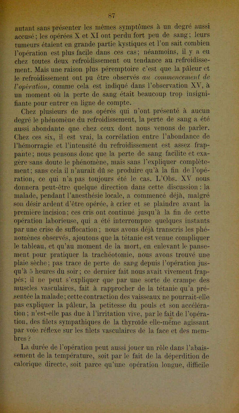autant sans présenter les mêmes symi)tômes h un degré aussi accusé ; les opérées X et XI ont perdu fort peu de sang ; leurs tumeurs étaient en grande partie kystiques et l’on sait combien l’opération est plus facUe dans ces cas; néanmoins, il y a eu chez toutes deux refroidissement ou tendance au refroidisse- ment. Mais une raison ])lus péremptoire c’est que la pâleur et le refroidissement ont pu être observés a/c commencement de Vopération, comme cela est indiqué dans l’observation XV, à un moment où la perte de sang était beaucoup trop insigni- tiante pour entrer en ligne de compte. Chez plusieurs de nos opérés qui n’ont présenté à aucun degré le phénomène du refroidissement, la perte de sang a été aussi abondante que chez ceux dont nous venons de parler. Chez ces six, il est vrai, la corrélation entre l’abondance de l’hémorragie et l’intensité du refroidissement est assez frap- pante ; nous pensons donc que la perte de sang facilite et exa- gère sans doute le phénomène, mais sans l’expliquer complète- ment; sans cela il n’aurait dû se produire qu’à la fin de l’opé- ration, ce qui n’a pas toujours été le cas. L’Obs. XV nous donnera peut-être quelque direction dans cette discussion : la malade, pendant l’anesthésie locale, a commencé déjà, malgré son désir ardent d’être opéi’ée, à crier et se plaindre avant la })remière incision ; ces cris ont continué jusqu’à la fin de cette opération laborieuse, qui a été interrompue quelques instants par une crise de suffocation ; nous avons déjà transcris les phé- nomènes observés, ajoutons que la tétanie est venue compliquer le tableau, et qu’au moment de la mort, en enlevant le panse- ment pour pratiquer la trachéotomie, nous avons trouvé une plaie sèche; pas trace de perte de sang depuis l’opération jus- qu’à f) heures du soir; ce dernier fait nous avait vivement frap- pés; il ne peut s’expliquer que par une sorte de crampe des muscles vasculaires, fait à rapprocher de la tétanie qu’a pré- sentée la malade; cette contraction des vaisseaux ne poiu’rait-elle pas expliquer la pâleur, la petitesse du pouls et son accéléra- tion ; n’est-elle pas due à l’irritation vive, par le fait de l’opéra- tion, des filets sympathiques de la thyroïde elle-inême agissant par voie réffexe sur les filets vasculaires de la face et des mem- bres V La durée de l’opération peut aussi jouer un rôle dans l’abais- sement de la température, soit par le fait de la déperdition de caloiique directe, soit parce qu’une opération longue, difficile