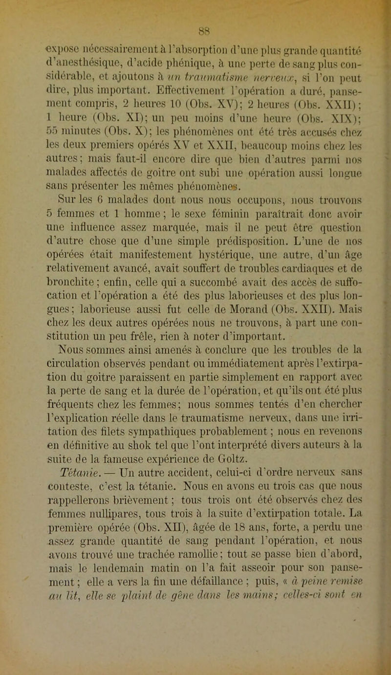 8S €xi)OSG iiéccssairejuent à l’absor])tioii d’iiiie plus grande quantité d’anesthésique, d’acide pliénique, à une j)erte de sang plus con- sidérable, et ajoutons h mi tramnatisme uerrenx, si l’on ])eut dire, plus important. Eliectivenient roi)ération a duré, ])anse- ment compris, 2 heures 10 (Obs. XY); 2 heures (Obs. XXll); 1 heure (Obs. XI); un ])eu moins d’une heure (Obs. XIX); .5.0 minutes (Obs. X); les ])hénomènes ont été très accusés chez les deux premiers opérés XV et XXII, beaucoup moins chez les autres; mais faut-il encore dire que bien d’autres parmi nos malades aftèctés de goitre ont subi une oi>ération aussi longue sans présenter les mêmes phénomènes. Sur les G malades dont nous nous occupons, nous trouvons 5 femmes et 1 homme ; le sexe féminin paraîtrait donc avoir une influence assez marquée, mais il ne peut être question d’autre chose que d’une simple prédisposition. L’une de nos opérées était manifestement hystérique, une autre, d’un âge relativement avancé, avait souffert de troubles cardiaques et de bronchite ; enfin, celle qui a succombé avait des accès de suffo- cation et l’opération a été des plus laborieuses et des plus lon- gues ; laborieuse aussi fut celle de Morand (Obs. XXII). Mais chez les deux autres opérées nous ne trouvons, à ])art une con- stitution un peu frêle, rien à noter d’important. Nous sommes ainsi amenés à conclure que les troubles de la circulation observés pendant ou immédiatement après l’extirpa- tion du goitre paraissent en partie simplement en rapport avec la perte de sang et la durée de l’opération, et qu’ils ont été plus fréquents chez les femmes ; nous sommes tentés d’en chercher l’exi)lication réelle dans le traumatisme nerveux, dans une irri- tation des filets sympathiques probablement ; nous en revenons en définitive au sbok tel que l’ont interprété divers auteurs à la suite de la fameuse expérience de Goltz. Tétanie. — Un autre accident, celui-ci d’ordre nerveux sans conteste, c’est la tétanie. Nous en avons eu trois cas que nous ra})pellerons brièvement ; tous trois ont été observés chez des femmes nullipares, tous trois à la suite d’extirpation totale. La première opérée (Obs. XII), âgée de 18 ans, forte, a perdu une assez grande quantité de sang pendant l’opération, et nous avons trouvé une trachée ramollie; tout se passe bien d’abord, mais le lendemain matin on l’a fait asseoir pour son panse- ment ; elle a vers la fin une défaillance ; puis, « à peine remise an lit, elle se plaint de gène dans les mains; celles-ci sont en