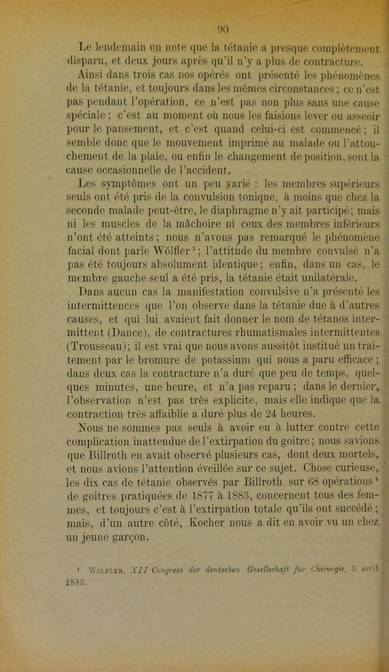 00 Le lendemain on note que la tétanie a presque comi)lètenient disparu, et deux jours après qu’il n’y a plus de contracture. Ainsi dans trois cas nos opérés ont présenté les i)hénomènes de la tétanie, et toujours dans les inêines circonstances ; ce n’est pas pendant l’opération, ce n’est pas non plus sans une cause spéciale ; c’est au moment où nous les faisions lever ou asseoir pour le pansement, et c’est quand celui-ci est commencé ; il semble donc que le mouvement imprimé au malade ou l’attou- chement de la plaie, ou enfin le changement de position, sont la cause occasionnelle de l’accident. Les symptômes ont un peu varié : les membres supérieurs seuls ont été pris de la convulsion tonique, à moins que chez la seconde malade peut-être, le diaphragme n’y ait participé; mais ni les muscles de la mâchoire ni ceux des membres inférieurs n’ont été atteints ; nous n’avons pas remarqué le phénomène facial dont parle Wôlfler’; l’attitude du membre convulsé n’a pas été toujours absolument identique; enfin, dans un cas, le membre gauche seul a été pris, la tétanie était unilatérale. Dans aucun cas la manifestation convulsive n’a présenté les intermittences que l’on observe dans la tétanie due à d’autres causes, et qui lui avaient fait donner le nom de tétanos inter- mittent (Dance), de contractures rhumatismales intermittentes (Trousseau); il est vrai que nous avons aussitôt institué un trai- tement par le bromure de potassium qui nous a paru efficace ; dans deux cas la contracture n’a diu’é que peu de temps, quel- ques minutes, une heure, et n’a pas reparu ; dans le dernier^ l’observation n’est pas très explicite, mais elle indique que la contraction très afi'aiblie a duré plus de 24 heures. Nous ne sommes pas seuls à avoir eu à lutter contre cette complication inattendue de l’extirpation du goitre; nous savions que Billroth en avait observé plusieurs cas, dont deux mortels, et nous avions l’attention éveillée sur ce sujet. Chose curieuse, les dix cas de tétanie observés par Billroth sur 68 opérations ‘ de goitres pratiquées de 1877 à 1883, concernent tous des fem- mes, et toujours c’est à l’extirpation totale qu’ils ont succédé ; mais, d’un autre côté, Kocher nous a dit en avoir vu un chez un jeune gar(;on. ’ Woi.FLER, XII Congress der deutsehen Gesellsehafl Jüf Chinirgie, o iivril 1833.