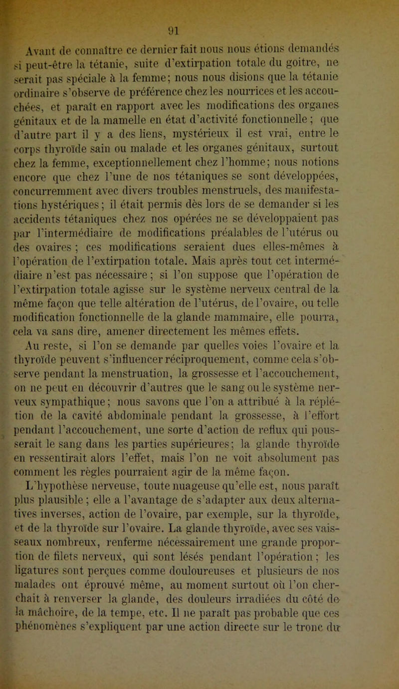Avant (le connaître ce dernier fait nous nous étions demandés si peut-être la tétanie, suite d’extirpation totale du goitre, ne serait pas spéciale la femme; nous nous disions que la tétanie ordinaire s’observe de préférence chez les nourrices et les accou- chées, et paraît en rapport avec les modifications des organes génitaux et de la mamelle eu état d’activité fonctionnelle ; ([ue d’autre part il y a des liens, mystérieux il est vrai, entre le corps thyroïde sain ou malade et les organes génitaux, surtout chez la femme, exceptionnellement chez l’homme; nous notions encore que chez l’une de nos tétaniques se sont développées, concurremment avec divers troubles menstruels, des manifesta- tions hystériques ; il était permis dès lors de se demander si les accidents tétaniques chez nos opérées ne se développaient pas par l’intermédiaire de modifications préalables de l’utérus ou des ovaires ; ces modifications seraient dues elles-mêmes à l’opération de l’extii-pation totale. Mais après tout cet intenné- diaire n’est pas nécessaire ; si l’on suppose que l’opération de l’extii'pation totale agisse sur le système nerveux central de la même façon que telle altération de l’utérus, de l’ovaire, ou telle modification fonctionnelle de la glande mammaire, elle pourra, cela va sans dire, amener directement les mêmes ettéts. Au reste, si l’on se demande par quelles voies l’ovaire et la thyroïde peuvent s’influencer réciproquement, comme cela s’ob- serve pendant la menstruation, la gi-ossesse et l’accouchement, on ne peut en découvrii- d’autres que le sang ou le système ner- veux sympathique; nous savons que l’on a attribué à la réplé- tion de la cavité abdominale pendant la grossesse, à l’effort pendant l’accouchement, une sorte d’action de reflux qui pous- serait le sang dans les parties supérieures ; la glande thyroïda en ressentirait alors l’effet, mais l’on ne voit absolument pas comment les règles pourraient agir de la même façon. L’hypothèse nerveuse, toute nuageuse qu’elle est, nous paraît plus plausible ; elle a l’avantage de s’adapter aux deux alterna- tives inverses, action de l’ovaire, par exemple, sur la thyroïde,, et de la thyroïde sur l’ovaire. La glande thyroïde, avec ses vais- seaux nombreux, renferme nécessairement une grande propor- tion de filets nerveux, qui sont lésés pendant l’opération ; les ligatures sont perçues comme douloureuses et plusieurs de nos malades ont éprouvé même, au moment surtout où l’on cher- chait à renverser la glande, des douleurs irradiées du côté d© la mâchoire, de la tempe, etc. Il ne paraît pas probable que ces phénomènes s’expliquent par une action directe sur le tronc dir