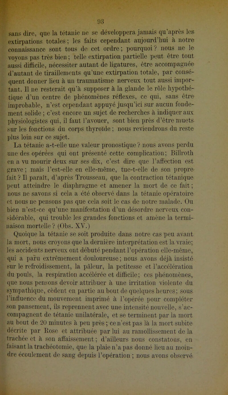sans dire, que la tétanie ne se développera jamais qu’après les extirpations totales ; les faits cependant aujourd’hui à, notre connaissance sont tous de cet ordre; pourquoi? nous ne le voyons pas très bien ; telle extirpation partielle peut être tout aussi difficile, nécessiter autant de ligatures, être accompagnée d'autant de tiraillements qu’une extii-pation totale, par consé- quent donner lieu à un traumatisme nerveux tout aussi impor- tant. 11 ne resterait qu’à supposer à la glande le rôle hypothé- tique d’un centre de phénomènes réflexes, ce qui, sans être improbable, n’est cependant appuyé jusqu’ici sur aucun fonde- ment solide ; c’est encore un sujet de recherches à indiquer aux physiologistes qui, il faut l’avouer, sont bien près d’être muets sur les fonctions du coips thyroïde ; nous reviendrons du reste plus loin sur ce sujet. La tétanie a-t-elle une valeur pronostique ? nous avons perdu une des opérées qui ont présenté cette complication ; Billroth en a vu mourir deux sur ses dix, c’est dire que l’aftection est grave ; mais l’est-elle en elle-même, tue-t-elle de son propre fait ? Il paraît, d’après Trousseau, que la contraction tétanique peut atteindre le diaphi-agrae et amener la mort de ce fait ; nous ne savons si cela a été observé dans la tétanie opératoire et nous ne pensons pas que cela soit le cas de notre malade. Ou bien n’est-ce qu’une manifestation d’un désordre nerveux con- sidérable, qui trouble les grandes fonctions et amène la termi- naison mortelle ? (Obs. XV.) Quoique la tétanie se soit produite dans notre cas peu avant la mort, nous croyons que la dernière interprétation est la vraie; les accidents nerveux ont débuté pendant l’opération elle-même, qui a paru extrêmement douloureuse; nous avons déjà insisté sur le refi’oidissement, la pâleur, la petitesse et l’accélération du pouls, la respiration accélérée et difficile; ces phénomènes, que nous pensons devoir attribuer à une irritation violente du sympathique, cèdent en partie au bout de quelques heures; sous l’influence du mouvement imprimé à l’opérée pour compléter son pansement, ils reprennent avec une intensité nouvelle, s’ac- compagnent de tétanie unilatérale, et se terminent par la mort au bout de 20 minutes à peu près ; ce n’est pas là la mort subite décrite par Kose et attribuée par lui au ramollissement de la trachée et à son aftàissement ; d’ailleurs nous constatons, en taisant la trachéotomie, que la plaie n’a pas donné lieu au moin- dre écoulement de sang depuis l’opération ; nous avons observé
