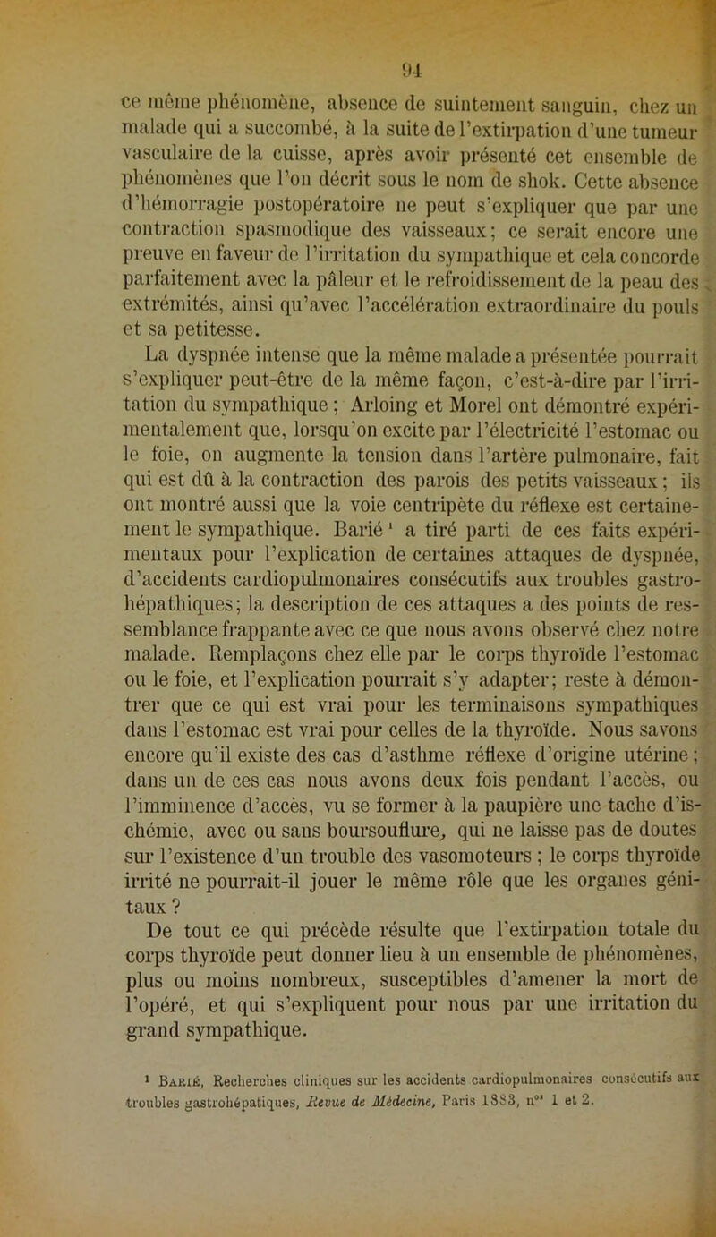 il4 ce même phénomène, absence de suintement sanguin, chez un malade qui a succombé, à la suite de l’extirpation d’une tumeur ’ vasculaire de la cuisse, après avoir présenté cet ensemble de phénomènes que l’on décrit sous le nom de shok. Cette absence d’hémorragie postopératoire ne peut s’expliquer que par une contraction si)asmodique des vaisseaux; ce serait encore une preuve en faveur de l’irritation du sympathique et cela concorde parfaitement avec la pâleur et le refroidissement de la peau des. extrémités, ainsi qu’avec l’accélération extraordinaire du pouls et sa petitesse. La dyspnée intense que la même malade a présentée pourrait s’expliquer peut-être de la même façon, c’est-à-dire par l’irri- tation du sym])athique ; Arloing et Morel ont démontré expéri- mentalement que, lorsqu’on excite par l’électricité l’estomac ou le foie, on augmente la tension dans l’artère pulmonaire, fait qui est dû à la contraction des parois des petits vaisseaux ; ils ont montré aussi que la voie centripète du réflexe est certaine- ment le sympathique. Barié ‘ a tiré parti de ces faits expéri- • mentaux pour l’explication de certaines attaques de dys])iiée, d’accidents cardiopulmonaires consécutifs aux troubles gastro- hépathiques ; la description de ces attaques a des points de res- semblance frappante avec ce que nous avons observé chez notre malade. Remplaçons chez elle par le corps thyroïde l’estomac ou le foie, et l’explication pourrait s’y adapter; reste à démon- trer que ce qui est vrai pour les terminaisons sympathiques dans l’estomac est vrai pour celles de la thyroïde. Nous savons encore qu’il existe des cas d’asthme réflexe d’origine utérine ; dans un de ces cas nous avons deux fois pendant l’accès, ou l’imminence d’accès, vu se former à la paupière une tache d’is- chémie, avec ou sans boursouflure^ qui ne laisse pas de doutes sur l’existence d’un trouble des vasomoteurs ; le corps thyroïde irrité ne pourrait-il jouer le même rôle que les organes géni- taux ? De tout ce qui précède résulte que l’extirpation totale du corps thyroïde peut donner lieu à un ensemble de phénomènes, plus ou moins nombreux, susceptibles d’amener la mort de l’opéré, et qui s’expliquent pour nous par une irritation du grand sympathique. * Barié, Recherches cliniques sur les accidents cardiopulmonaires consécutifs aux troubles gastrohépatiques, Revue de Médecine, Paris 1383, n°’ 1 et 2.