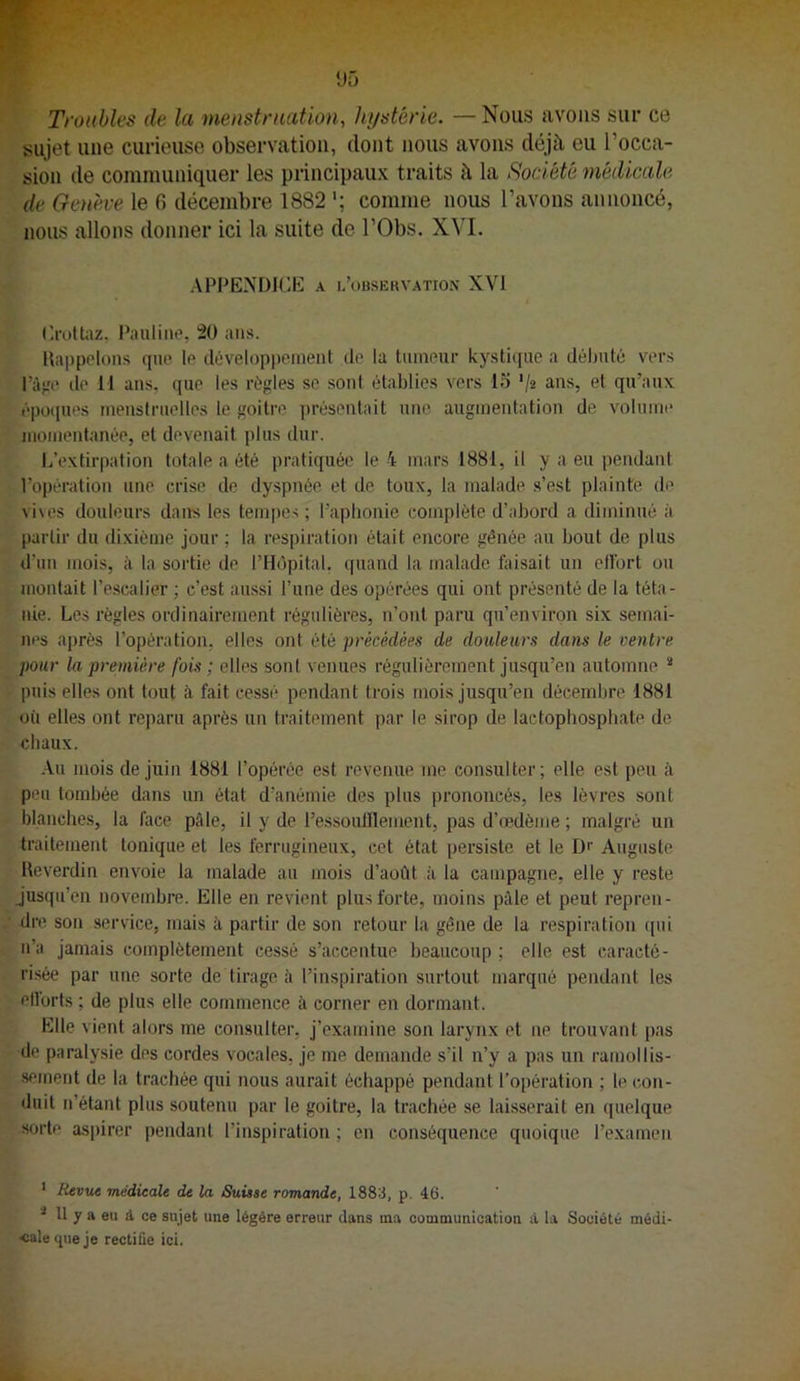 Troubles de la menstmation, hystérie. — Nous avons sur ce sujet une curieuse observation, dont nous avons déjà eu l’occa- sion de communiquer les principaux traits à la Société médicale de Genève le G décembre 1882 comme nous l’avons annoncé, nous allons donner ici la suite de l’Obs. XVI. APPENDICE A INOBSERVATION XVI ('ruUaz. Pauline, 20 ans. llappolons que le développcinenl île la tiiineur kystique a débuté vers l’à>ie de 11 ans, que les régies se sont établies vers l.'J '/ü ans, et qu’aux époques menstruelles le goitre jirésentait une. augmentation de volume momentanée, et devenait plus dur. L’extirpation totale a été pratiquée le 4 mars 1881, il y a eu pendant l’opération une crise de dyspnée et de toux, la malade s’est plainte de vives douleurs dans les tempes; l’apbonie complète d’abord a diminué à partir du dixième jour ; la respiration était encore gênée au bout de plus d’un mois, à la sortie de l’Hôpital, quand la malade faisait un ellbrt ou montait l’e.scalier ; c’est aussi l’une des opérées qui ont présenté de la téta- nie. Les règles ordinairement régulières, n’ont paru qu’environ six semai- nes après l’opération, elles ont été précédées de douleurs dans le centre pour la première fois ; elles sont venues régulièrement jusqu’en automne “ puis elles ont tout à fait cessé pendant trois mois jusqu’en décembre 1881 oii elles ont reparu après un traitement par le sirop de laetophospliate de cbaux. Au mois de juin 1881 l’opérée est revenue me consulter ; elle est peu à peu tombée dans un état d’anémie des plus prononcés, les lèvres sont blanches, la face pâle, il y de ressoulllement, pas d’œdème ; malgré un traitement tonique et les ferrugineux, cet état persiste et le Dr Auguste Ueverdin envoie la malade au mois d’août à la campagne, elle y reste jusqu’en novembre. Elle en revient plus forte, moins pâle et peut repren- dre son service, mais à partir de son retour la gêne de la respiration qui n’a jamais complètement cessé s’accentue beaucoup ; elle est caracté- ri.sée par une sorte de tirage à l’inspiration surtout marqué pendant les ellorts ; de plus elle commence à corner en dormant. Elle vient alors me consulter, j’examine son larynx et ne trouvant pas de paralysie des cordes vocales, je me demande s’il n’y a pas un ramollis- sement de la trachée qui nous aurait échappé pendant l’opération ; le con- duit n’étant plus soutenu par le goitre, la trachée se laisserait en quelque sorte aspirer pendant l’inspiration ; en conséquence quoique l’examen ' Revut médicale de la Suisse romande, 1883, p. 46. ^ Il 7 a eu d ce sujet une légère erreur dans ma communication à la Société médi- <alequeje rectifie ici.