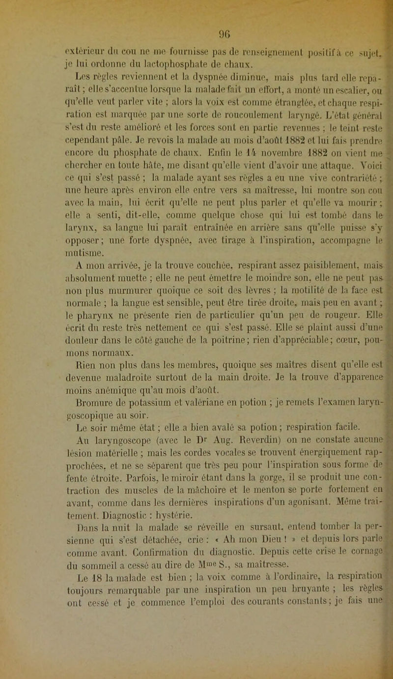 90 oxlérieur du cou ne me fournisse pas de renseijînenient imsilifâ ce sujet, je lui ordonne du lactophospliafe de chaux. Les règles reviennent et la dyspnée diminue, mais plus lard elle repa- raît ; elle s’accentue lorsque la malade lait un effort, a monté un escalier, ou t|u’elle veut parler vite ; alors la voix est comme étranglée, et chaque respi- ration est marquée par une sorte de roucoulement laryngé. L’état général s’est du reste amélioré et les forces sont en partie revenues ; le teint reste cependant pttle. .le revois la malade au mois d’août 1882 et lui fais j>rendre encore du phosjjhate de chaux. Enlin le 14 novembre 1882 on vient me chercher en toute hâte, me disant qu’elle vient d’avoir une attaque. Voici ce qui s’est passé ; la malade ayant ses règles a eu une vive contrariété ; une heure après environ elle entre vers sa maîtresse, lui montre son cou avec la main, lui écrit qu’elle ne peut plus parler et qu’elle va mourir ; elle a senti, dit-elle, comme quelque chose qui lui est tombé dans le larynx, sa langue lui paraît entraînée en arrière sans qu’elle puisse s’y opposer; une forte dyspnée, avec tirage à l’inspiration, accompagne le mutisme. A mon arrivée, je la trouve couchée, respirant assez paisiblement, mais absolument muette ; elle ne peut émettre le moindre son, elle ne peut pas non plus murmurer quoique ce soit des lèvres ; la motilité de la face est normale ; la langue est sensible, peut être tirée droite, mais peu en avant ; le pharynx ne présente rien de particulier qu’un peu de rougeur. Elle écrit du reste très nettement ce qui s’est passé. Elle se plaint aussi d’une douleur dans le côté gauche de la poitrine; rien d’appréciable; cœur, pou- mons normaux. ^ Rien non plus dans les membres, quoique ses maîtres disent qu’elle est devenue maladroite surtout de la main droite. .le la trouve d’apparence moins anémique qu’au mois d’août. Bromure de potassium et valériane en potion ; je remets l’examen laryn- goscopique au soir. Le soir même état ; elle a bien avalé sa potion ; respiration facile. Au laryngoscope (avec le Dr Aug. Reverdin) on ne constate aucune lésion matérielle ; mais les cordes vocales se trouvent énergiquement rap- • prochées. et ne se séparent que très peu pour l’inspiration sous forme de ■ fente étroite. Parfois, le miroir étant dans la gorge, il se produit une con- traction des muscles de la milchoire et le menton se porte fortement en avant, comme dans les dernières inspirations d’un agonisant. Même trai- tement. Diagnostic : hystérie. Dans la nuit la malade se réveille en sursaut, entend tomber la per- sienne qui s’est détachée, crie : « Ah mon Dieu ! » et depuis lors parle, comme avant. Conlirmation du diagnostic. Depuis cette crise le cornage du sommeil a cessé au dire de M'«e S., sa maîtresse. Le 18 la malade est bien ; la voix comme à l’ordinaire, la respiration toujours remarquable par une inspiration un peu bruyante ; les règles ont cessé et je commence l’emploi des courants constants ; je fais une