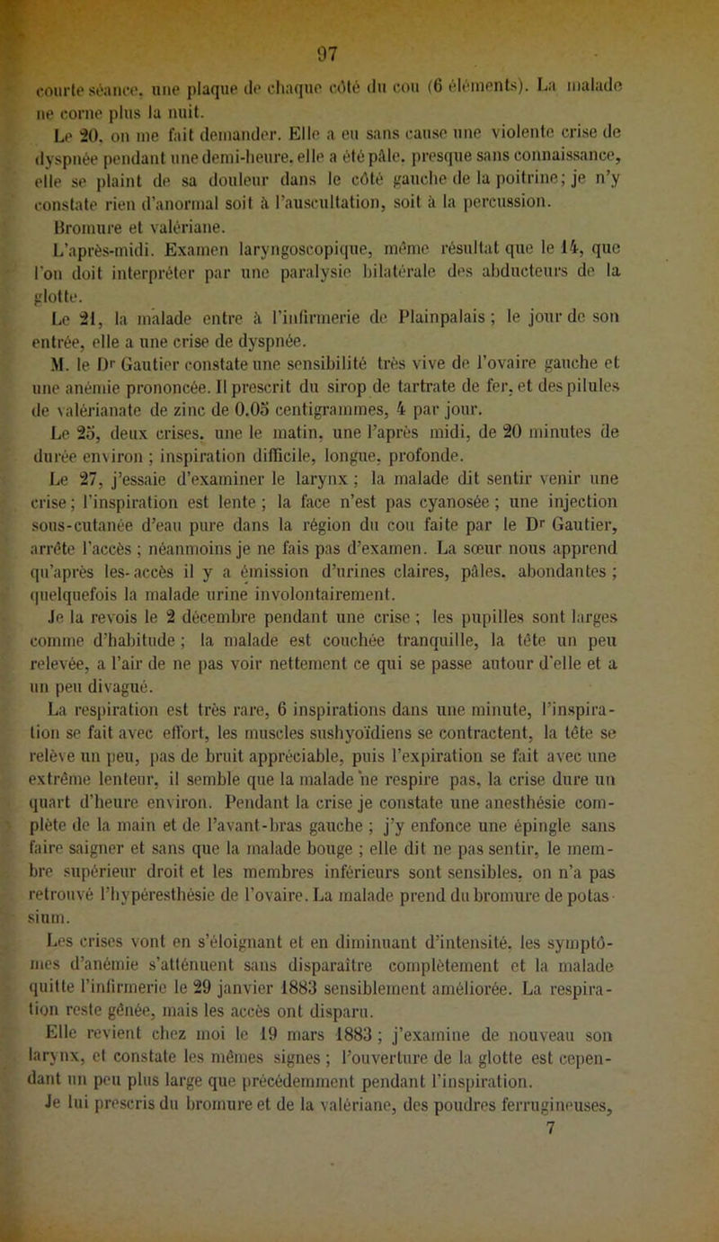 courtt'séaiu'c'. une plaqup iIp chaque cOlé du cou (6 (^léuionts). La tiiaiado ue corne plus la nuit. Le 20, on me fait demander. Elle a eu sans cause une violente crise de dyspnée pendant une demi-heure, elle a été paie, presque sans connaissance, elle se plaint de sa douleur dans le côté gauche de la poitrine; je n’y constate rien d’anormal soit à l’auscultation, soit à la percussion. Bromure et valériane. L’après-midi. Examen laryngoscopique, même résultat que le 14, que l’on doit interpréter par une paralysie bilatérale des abducteurs de la glotte. Le 21, la malade entre à l’inlirmerie de Plainpalais ; le jour de son entrée, elle a une crise de dyspnée. M. le D'' Gautier constate une sensibilité très vive de l’ovaire gauche et une anémie prononcée. Il prescrit du sirop de tartrate de fer. et despilule.s de valérianate de zinc de O.Oo centigrammes, 4 par jour. Le 25, deux crises, une le matin, une l’après midi, de 20 minutes de durée environ ; inspiration difficile, longue, profonde. Le 27, j’essaie d’examiner le larynx ; la malade dit sentir venir une crise ; l'inspiration est lente ; la face n’est pas cyanosée ; une injection sous-cutanée d’eau pure dans la région du cou faite par le Dr Gautier, arrête l’accès ; néanmoins je ne fais pas d’examen. La sœur nous apprend qu’après les-accès il y a émission d’urines claires, pôles, abondantes; quelquefois la malade urine involontairement. Je la revois le 2 décembre pendant une crise ; les pupilles sont larges comme d’habitude ; la malade est couchée tranquille, la tête un peu relevée, a l’air de ne pas voir nettement ce qui se passe autour d’elle et a un peu divagué. La respiration est très rare, 6 inspirations dans une minute, l’inspira- tion se fait avec effort, tes muscles sushyoïdiens se contractent, la tête se relève un peu, pas de bruit appréciable, puis l’expiration se fait avec une extrême lenteur, il semble que la malade ne respire pas, la crise dure un quart d’heure environ. Pendant la crise je constate une anesthésie com- plète de la main et de l’avant-bras gauche ; j’y enfonce une épingle sans faire saigner et sans que la malade bouge ; elle dit ne pas sentir, le mem- bre supérieur droit et les membres inférieurs sont sensibles, on n’a pas retrouvé l’hypéresthésie de l’ovaire. La malade prend du bromure de potas sium. Les crises vont en s’éloignant et en diminuant d’intensité, les symptô- mes d’anémie s’atténuent sans disparaître complètement et la malade quitte l’intirrnerie le 29 janvier 1883 sensiblement améliorée. La respira- tion reste gênée, mais les accès ont disparu. Elle revient chez moi le 19 mars 1883 ; j’examine de nouveau son larynx, et constate les mêmes signes ; l’ouverture de la glotte est cepen- dant un peu plus large que précédemment pendant l’inspiration. Je lui prescris du bromure et de la v alériane, des poudres ferrugineuses, 7