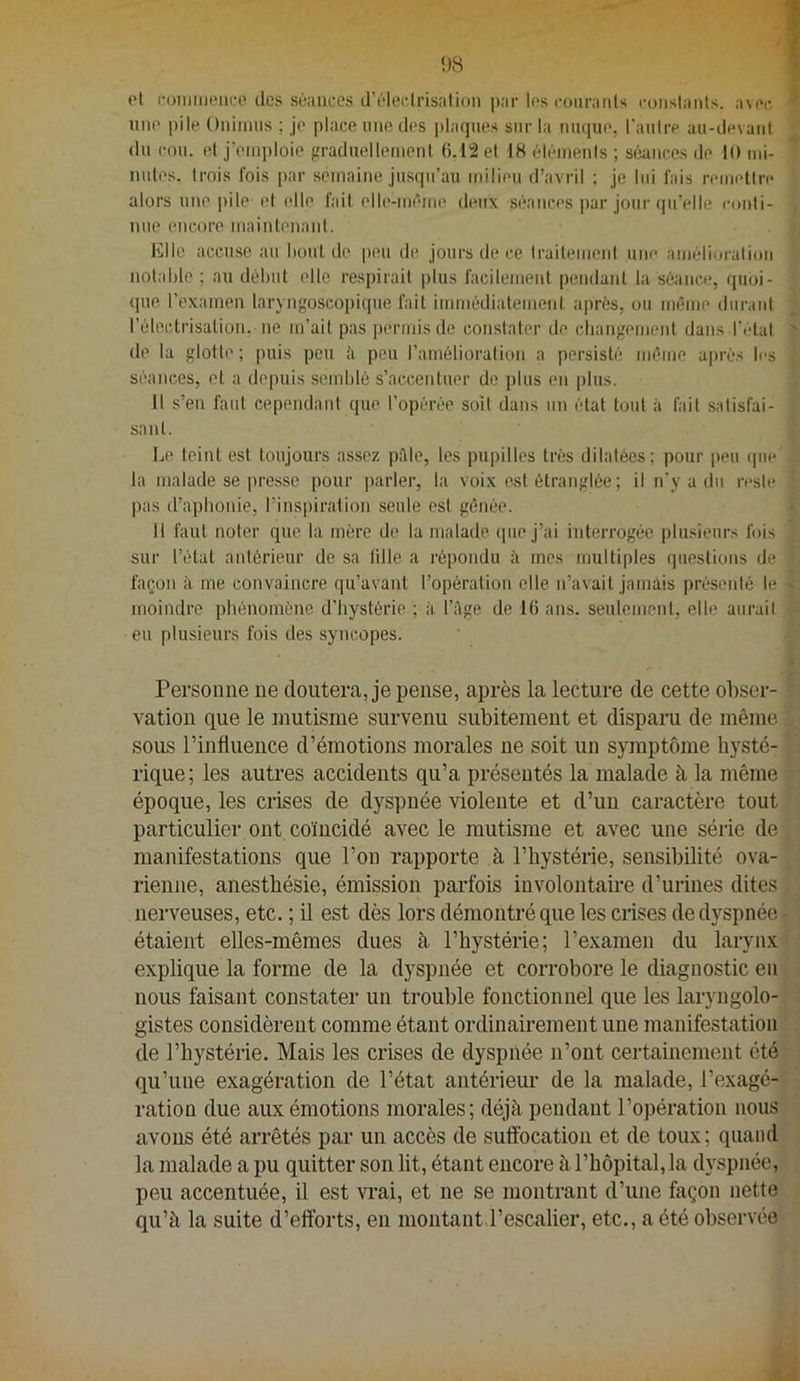 ot l•()lllIllell(;e des séances d’élet-lrisation par les i-üiiranls rüiishmls. avec une pile Oniiims ; je place une des |)laqnes sur la ninpie, l’aidre au-devanl du cou. et j'eni])loie graduelleinenl ().12el 18 éléments ; séances de 10 mi- nutes. trois fois par semaine jusqu’au milieu d’avril ; je lui fais remettre alors une pile et elle fait elle-même deux séances par jour qu’elle conli- nue encore maintenant. Elle accu.se au hout de peu de jours de ce traitemeni une amélioration notable ; au début elle respirait i)lus facilemeid pendant la séance, quoi- (]ue l’examen laryngoscopique fait immédiatement après, ou même diiraid l’électrisation, lie m’ait pas permis de constater de cliangement dans l’état de la glotte ; puis peu ii peu l’amélioration a persisté même après les séances, et a depuis .semblé s’accentuer de plus en plus. Il s’en faut cependant que l’opérée soit dans un état tout à fait satisfai- sant. • _ Le teint est toujours assez pAle, les pupilles très dilatées; pour peu que ; la malade se jiressc pour parler, la voix e«t étranglée ; il n’y a du reste t pas d’aphonie, l’inspiralion seule est gênée. » 11 faut noter que la mère de la malade ipie j’ai interrogée plu.deurs fois î sur l’état antérieur de sa tille a répondu à mes multiples questions de •. façon à me convaincre qu’avant l’opération elle n’avait jamais présenté le t moindre phénomène d’hystérie ; à l’Age de 16 ans. seulemeiil, elle aurail eu plusieurs fois des syncopes. Persoune ne doutera, je pense, après la lecture de cette ohscr- m vation que le mutisme survenu subitement et disparu de même sous l’influence d’émotions morales ne soit un symptôme liysté- fi rique; les autres accidents qu’a présentés la malade à la même époque, les crises de dyspnée violente et d’un caractère tout particulier ont coïncidé avec le mutisme et avec une série de|| manifestations que l’on rapporte à l’hystérie, sensibilité ova- .^1 rienne, anesthésie, émission parfois involontah-e d’urines dites nerveuses, etc. ; il est dès lors démontré que les ciises de dyspnée étaient elles-mêmes dues à l’hystérie; l’examen du larynx explique la forme de la dyspnée et corrobore le diagnostic eu y nous faisant constater un trouble fonctionnel que les laryngolo-j|l gistes considèrent comme étant ordinairement une manifestation de l’hystérie. Mais les crises de dyspnée n’ont certainement étéf] qu’une exagération de l’état antérieur de la malade, l’exagé-]^^ ration due aux émotions morales; déjà pendant l’opération nousP: avons été arrêtés par un accès de suffocation et de toux; quand' i la malade a pu quitter son lit, étant encore à l’hôpital, la dj'spnée, -- - peu accentuée, il est wai, et ne se montrant d’une façon nette » qu’à la suite d’efforts, eu montant l’escalier, etc., a été observée'