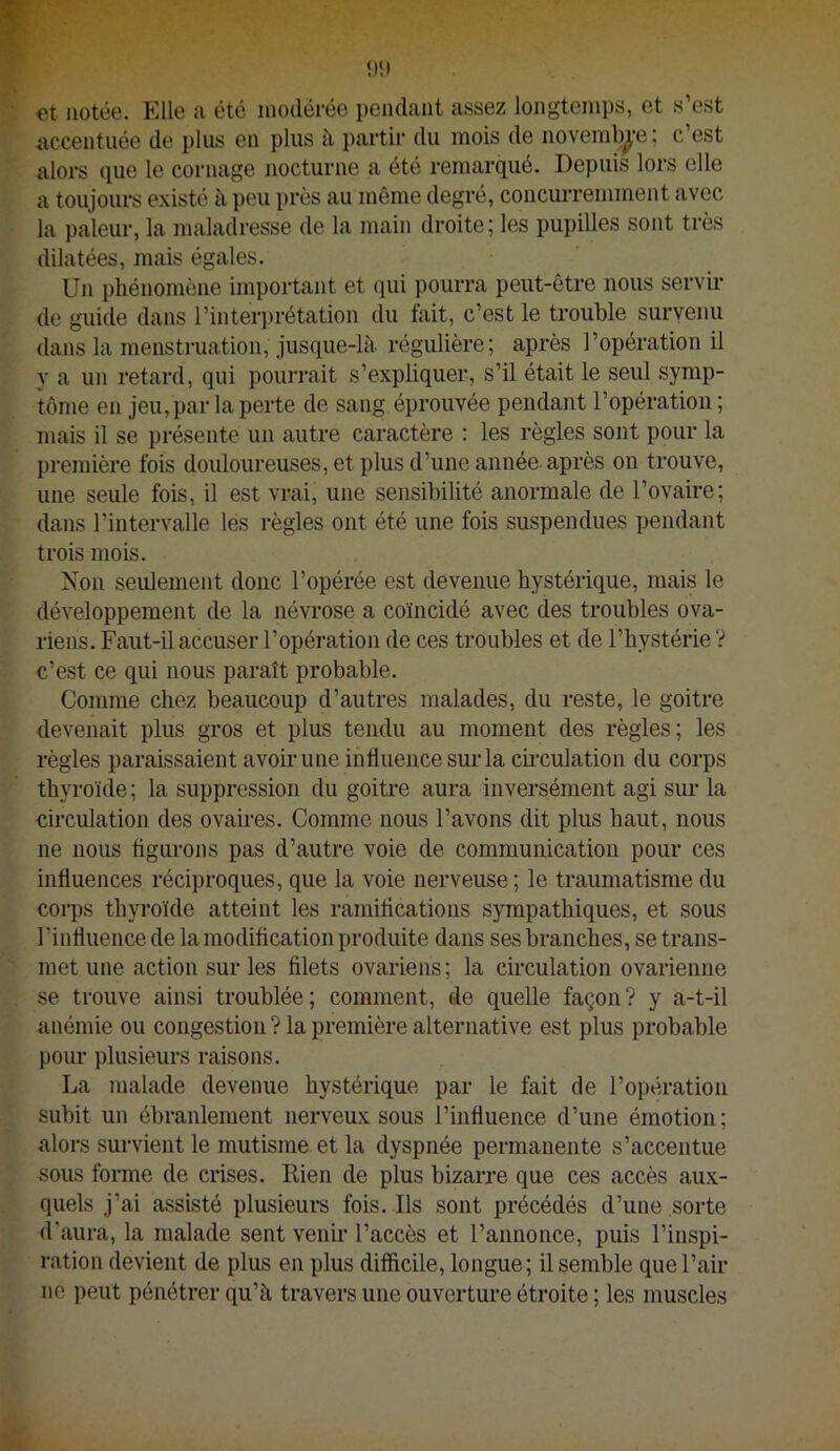 et notée. Elle a été modérée pendant assez longtemps, et s’est accentuée de plus en plus à partir du mois de novemb^-e ; c’est alors que le cornage nocturne a été remarqué. Depuis lors elle a toujours e.xisté à pou près au même degré, concmTemment avec la pâleur, la maladresse de la main droite; les pupilles sont très dilatées, mais égales. Un phénomène important et (lui pourra peut-être nous servii- de guide dans rinteri)rétation du fait, c’est le trouble survenu dans la menstruation, jusque-là. régulière; après l’opération il y a un retard, qui pourrait s’expliquer, s’il était le seul symp- tôme en jeu, par la perte de sang éprouvée pendant l’opération; mais il se présente un autre caractère : les règles sont pour la première fois douloureuses, et plus d’une année après on trouve, une seule fois, il est vrai, une sensibilité anormale de l’ovaire; dans l’intervalle les règles ont été une fois suspendues pendant trois mois. Non seulement donc l’opérée est devenue hystérique, mais le développement de la névrose a coïncidé avec des troubles ova- riens. Faut-il accuser l’opération de ces troubles et de l’hystérie ? c’est ce qui nous paraît probable. Comme chez beaucoup d’autres malades, du reste, le goitre devenait plus gros et plus tendu au moment des règles; les règles paraissaient avoir une influence sm-la cii'culation du corps thyroïde ; la suppression du goitre aura inversément agi sur la circulation des ovaires. Comme nous l’avons dit plus haut, nous ne nous figurons pas d’autre voie de communication pour ces influences réciproques, que la voie nerveuse ; le traumatisme du corps thyroïde atteint les ramifications sympathiques, et sous l’influence de la modification produite dans ses branches, se trans- met une action sur les filets ovariens ; la circulation ovarienne se trouve ainsi troublée; comment, de quelle façon? y a-t-il anémie ou congestion ? la première alternative est plus probable pour plusieurs raisons. La malade devenue hystérique par le fait de l’opération subit un ébranlement nerveux sous l’influence d’une émotion ; alors survient le mutisme et la dyspnée permanente s’accentue sous forme de crises. Rien de plus bizarre que ces accès aux- quels j’ai assisté plusieui‘s fois. Ils sont précédés d’une sorte d’aura, la malade sent venir l’accès et l’annonce, puis l’inspi- ration devient de plus en plus difficile, longue; il semble que l’air 110 ])eut pénétrer qu’à travers une ouverture étroite ; les muscles