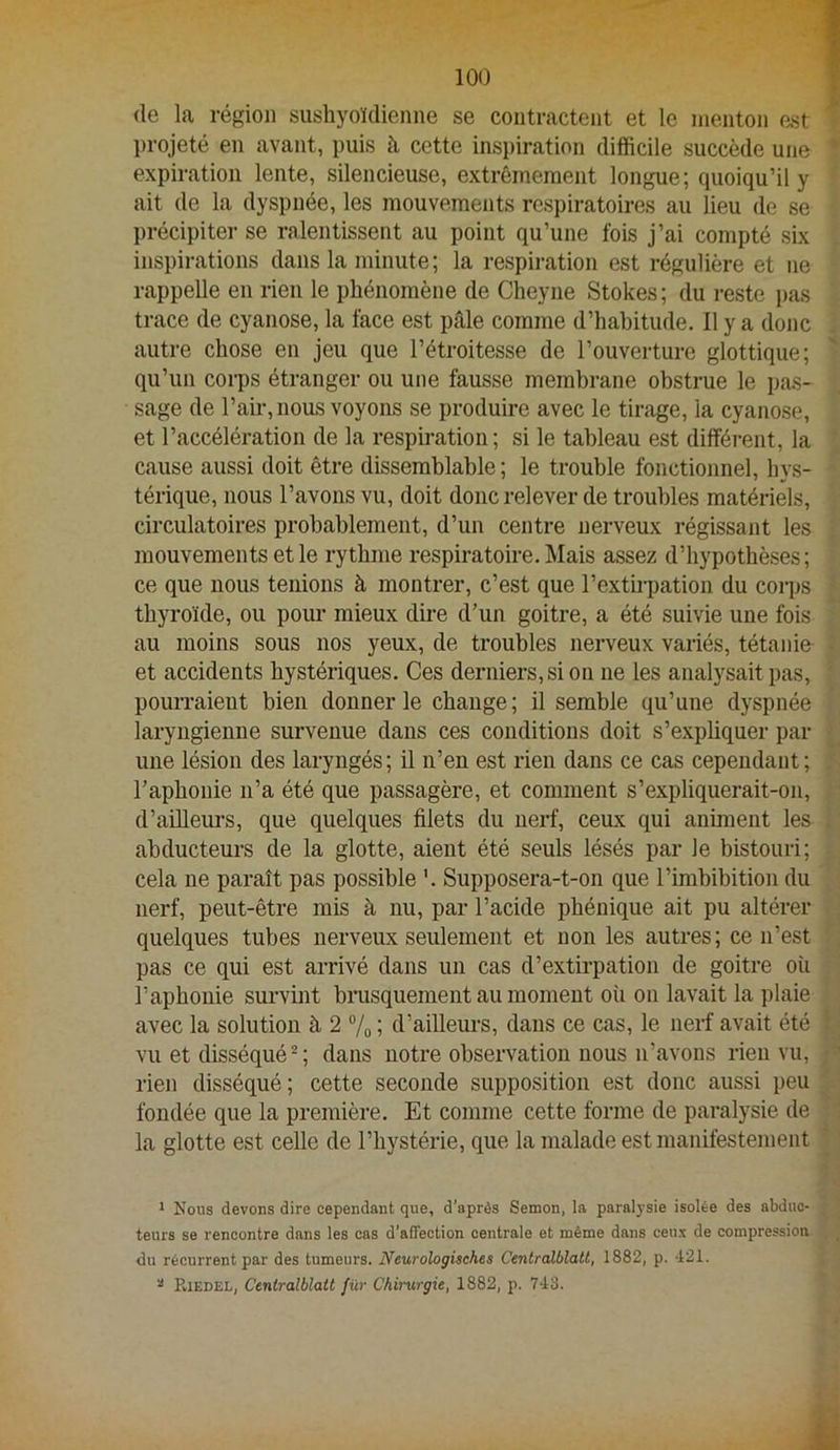 (le la région sushyoïdienne se contractent et le menton est projeté en avant, puis à cette inspiration difficile succède une expiration lente, silencieuse, extrêmement longue; quoiqu’il y ait de la dyspnée, les mouvements respiratoires au lieu de se précipite!' se ralentissent au point qu’une fois j’ai compté six inspirations dans la minute ; la respiration est régulière et ne rappelle en rien le phénomène de Cheyne Stokes; du reste pas trace de cyanose, la face est ptâle comme d’habitude. 11 y a donc autre chose en jeu que l’étroitesse de l’ouverture glottique; qu’un corps étranger ou une fausse membrane obstrue le pas- sage de l’air, nous voyons se produire avec le tirage, la cyanose, et l’accélération de la respü’ation ; si le tableau est différent, la cause aussi doit être dissemblable ; le trouble fonctionnel, hys- térique, nous l’avons vu, doit donc relever de troubles matériels, circulatoires probablement, d’un centre nerveux régissant les mouvements et le rythme respiratoire. Mais assez d’hypothèses; ce que nous tenions à montrer, c’est que l’extb-pation du corps thyroïde, ou pour mieux dire d’un goitre, a été suivie une fois au moins sous nos yeux, de troubles nerveux variés, tétanie et accidents hystériques. Ces derniers, si ou ne les analysait pas, pourraient bien donner le change; il semble qu’une dyspnée laryngienne survenue dans ces conditions doit s’expbquer par une lésion des laryngés ; il n’en est rien dans ce cas cependant ; l’aphonie n’a été que passagère, et comment s’expliquerait-on, d’aüleurs, que quelques filets du nerf, ceux qui animent les abducteurs de la glotte, aient été seuls lésés par le bistouri; cela ne paraît pas possible '. Supposera-t-on que l’imbibition du nerf, peut-être mis à nu, par l’acide pbénique ait pu altérer quelques tubes nerveux seulement et non les autres; ce n’est pas ce qui est arrivé dans un cas d’extirpation de goitre où l’aphonie survint binisquement au moment où on lavait la plaie avec la solution à 2 “/o ; d’aillem'S, dans ce cas, le nerf avait été vu et disséqué^ ; dans notre observation nous n’avons rien vu, rien disséqué; cette seconde supposition est donc aussi peu fondée que la première. Et comme cette forme de paralysie de la glotte est celle de l’hystérie, que la malade est manifestement 1 Nous devons dire cependant que, d’après Semon, la paralysie isolée des abduc- teurs se rencontre dans les cas d'affection centrale et même dans ceux de compression du récurrent par des tumeurs. Neurologisches Centralblatt, 1882, p. 421. ^ Riedel, Centralblatt für Chirurgie, 1882, p. 743.