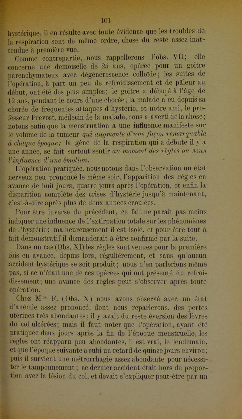 hystérique, il en résulte avec toute évidence que les troubles de la respiration sont de même ordre, chose du reste assez inat- tendue à première vue. Comme contrepartie, nous rappellerons l’obs. VII; elle concerne une demoiselle de 25 ans, opérée pour un goitre parenchymateux avec dégénérescence colloïde; les suites de l’opération, à part un peu de refroidissement et de pâleur au début, ont été des plus simples; le goitre a débuté à l’âge de 12 ans, pendant le cours d’une chorée; la malade a eu depuis sa chorée de fréquentes attaques d’hystérie, et notre ami, le pro- fesseur Prévost, médecin de la malade, nous a averti de la chose; notons enfin que la menstruation a une influence manifeste sur le volume de la tumeur q^iii augmente d\me façmi remarquable à chaque époque; la gêne de la respiration qui a débuté il y a une année, se fait surtout sentir au moment des règles ou sous Vinjiuence d'une émotion. L’opération pratiquée, nous notons dans l’observation un état nerveux peu prononcé le même soir, l’apparition des règles en avance de huit jours, quatre jours après l’opération, et enfin la disparition complète des crises d’hystérie jusqu’à maintenant, c’est-à-dire après plus de deux années écoulées. Pour être inverse du précédent, ce fait ne paraît pas moins indiquer une influence de l’extirpation totale sur les phénomènes de l’hystérie; malheureusement il est isolé, et pour être tout à fait démonstratif il demanderait à être confii*mé par la suite. Dans un cas (Obs. XI) les règles sont venues pour la première fois en avance, depuis lors, régulièrement, et sans qu’aucun accident hystérique se soit produit; nous n’en parlerions même pas, si ce n’était une de ces opérées qui ont présenté du refroi- dissement; une avance des règles peut s’observer après toute opération. Chez M’' F. (Obs. X) nous avons observé avec un état d’anémie assez prononcé, dont nous reparlerons, des pertes utérines très abondantes ; il y avait du reste éversion des lèvres du col ulcérées; mais il faut noter que l’opération, ayant été pratiquée deux jours après la fin de l’époque menstruelle, les règles ont réapparu peu abondantes, il est vrai, le lendemain, et que l’époque suivante a subi un retard de quinze jours environ; puis il survient une métrorrhagie assez abondante pour nécessi- ter le tamponnement ; ce dernier accident était hors de propor- tion avec la lésion du col, et devait s’expliquer peut-être par un