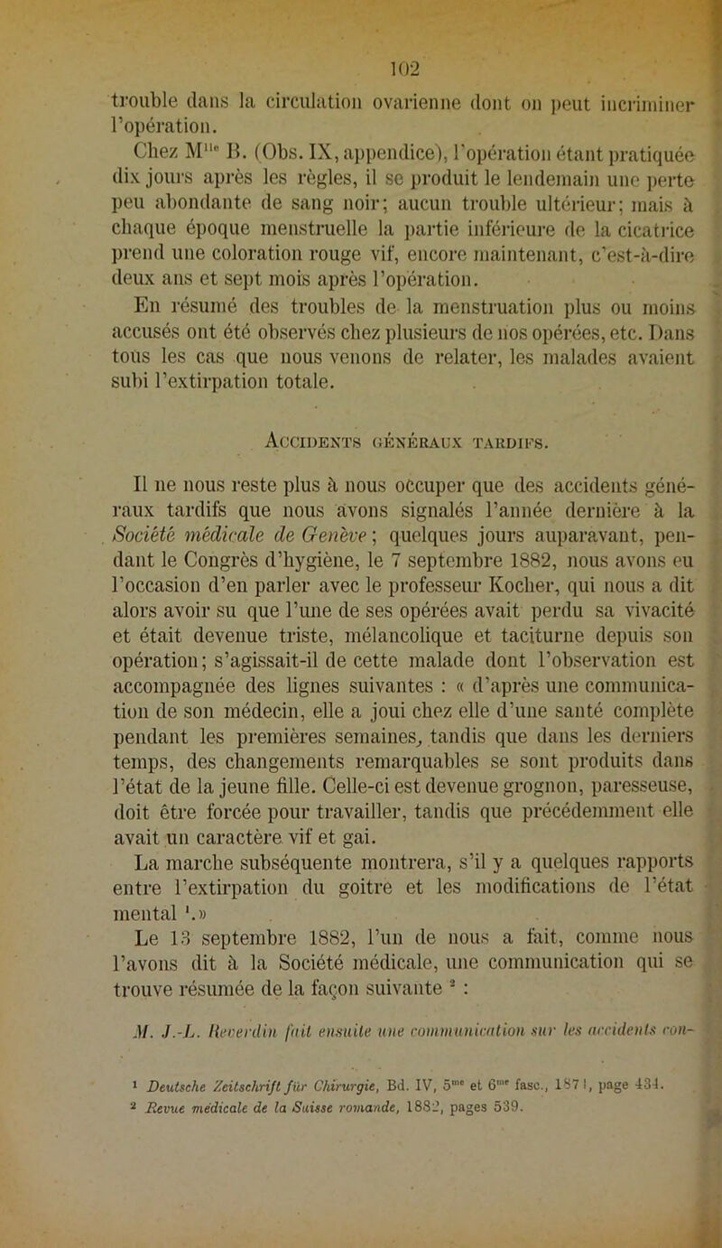 trouble clans la circulation ovarienne dont on ])eut incriminer l’opération. Chez M“® B. (Obs. IX, appendice), l'opération étant pratiquée dix jours api-ès les règles, il se produit le lendemain une perte peu abondante de sang noir; aucun trouble ultérieur; mais à chaque époque menstruelle la j)artie inféi’ieure de la cicatrice prend une coloration rouge vif, encore maintenant, c’est-à-dire deux ans et se])t mois après l’opération. En résumé des troubles de la menstruation plus ou moins accusés ont été observés chez plusieurs de nos opérées, etc. Dans tous les cas que nous venons de relater, les malades avaient subi l’extirpation totale. Accidents ciÉNÉRAcx tardifs. Il ne nous reste plus à nous occuper que des accidents géné- raux tardifs que nous avons signalés l’année dernière à la Société médicale de Genève ; qucüques jours auparavant, pen- dant le Congrès d’hygiène, le 7 septembre 1882, nous avons eu l’occasion d’en parler avec le professem- Kocher, qui nous a dit alors avoir su que l’une de ses opérées avait perdu sa vivacité et était devenue triste, mélancolique et taciturne depuis son opération ; s’agissait-il de cette malade dont l’observation est accompagnée des lignes suivantes : « d’après une communica- tion de son médecin, elle a joui chez elle d’une santé complète pendant les premières semaines^ tandis que dans les derniers temps, des changements remarquables se sont produits dans l’état de la jeune fille. Celle-ci est devenue grognon, paresseuse, doit être forcée pour travailler, tandis que précédemment elle avait un caractère vif et gai. La marche subséquente montrera, s’il y a quelques rapports entre l’extirpation du goitre et les modifications de l’état mental Le 13 septembre 1882, l’un de nous a fait, comme nous l’avons dit à la Société médicale, une communication qui se trouve résumée de la façon suivante * : M. J.-Jj. hecenUn f(iU ensuile une rommuniciition sur les nrcidents ron- * Deutsche Zeitschrijt fur Chirurgie, Bd. IV, S™ et 6“' fasc., IS7 I, page -134. ^ Revue médicale de la Suisse romande, 1882, pages 539.