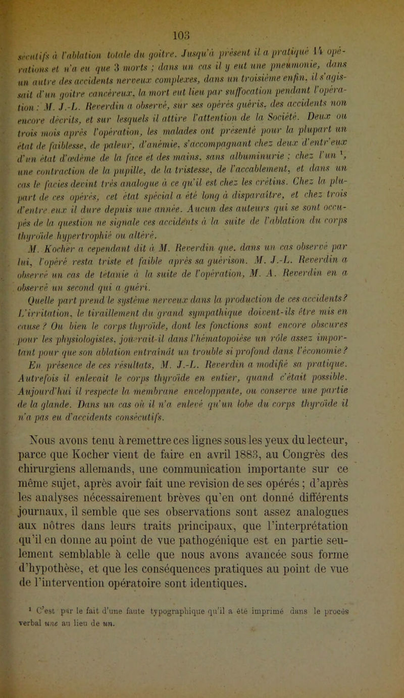 xrriilifiitt l'nblalion totale du goitre. Ju.<igu'à présent il a pratigue l'i- ope- rations et na eu gue 3 morts ; dans un ras il g eut une pneumonie, dans un autre des accidents nerceux comple.ves, dans un tromème enfin, il s’agis- sait d’un goitre cancéreux, la mort eut lieu par suffocation pendant l’opéra- tion : M. J.-L. liecerdin a observé, sur ses opérés guéris, des accidents non encore décrits, et sur lesguels il attire l’attention de la Société. Deux ou trois mois après l’opération, les malades ont présenté pour la plupart un état de faiblesse, de pâleur, d’anémie, s’accompagnant chez deux d’entr’eux d’un état d’œdème de la face et des maiius, sans albuminurie ; chez l'un une contraction de la pupille, de la tristesse, de l’accablement, et dans un cas le fades devint très analogue à ce gu’il est chez les crétins. Chez la plu- part de ces opérés, cet état spécial a été long à disparailre, et chez trois d’entre eux il dure depuis une année. Aucun des auteurs gui se sont occu- pés de la guestion ne signale ces accidents à la, suite de l’ablation du corps tligrdide hypertrophié ou altéré. M. Kocher a cependant dit à M. Reverdin gue. dans un cas observé par lui, iopéré resta triste et faible après sa guérison. M. J.-L. Reverdin a observé un cas de tétanie à la suite de l’opération, M. A. Reverdin en a observé un second gui a.guéri. Quelle part prend le système nerveux dans la production de ces accidents? L’irritation, le tiraillement du grand sympathigue doivent-ils être inis en cause ? Ou bien le corps thyroïde, dont les fonctions sont encore obscures pour les physiologistes, joiœrait-il dans l’hématopoièse un rôle assez impor- tant pour gue son ablation entraînât un trouble si profond dans l’économie? Eu présence de ces résultats, M. J.-L. Reverdin a modifié sa pratigue. Autrefois il enlevait le corps thyroïde en entier, guaiid c’était possible. Aujourd'hui il respecte la membrane enveloppante, ou conserve une partie de la glande. Dans un cas où U n’a enlevé gu’un lobe du corps thyroïde il n’a pas eu d’accidents consécutifs. Nous avons tenu à remettre ces lignes sous les yeux du lecteur, parce que Kocher vient de faire en avril 1883, au Congrès des chirurgiens allemands, une communication importante sur ce même sujet, après avoir fait une révision de ses opérés ; d’après les analyses nécessairement brèves qu’en ont donné différents journaux, il semble que ses observations sont assez analogues aux nôtres dans leurs traits principaux, que l’interprétation qu’il en donne au point de vue pathogénique est en partie seu- lement seml)lable à celle que nous avons avancée sous forme d’hypothèse, et que les conséquences pratiques au point de vue de l’intervention opératoire sont identiques. ' c’est pur le fait d’une faute typographique qu’il a ôté imprimé dans le procès verbal une an lieu de un.