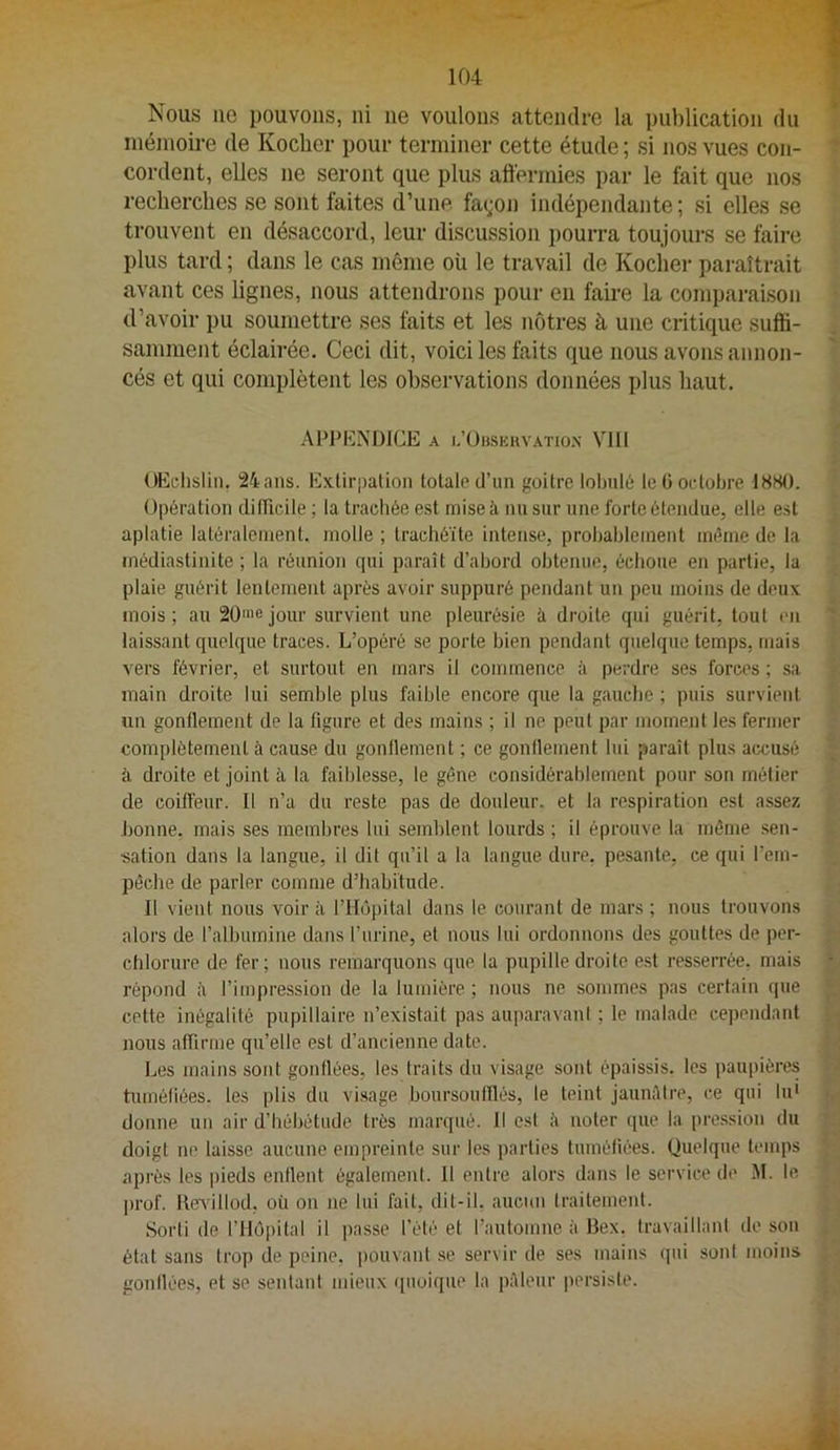 Nous lie pouvons, ni ne voulons attendre la publication du niénioii-e de Kocher pour terminer cette étude ; si nos vues con- cordent, elles ne seront que plus affermies par le fait que nos recherches se sont faites d’une. fa(;on indépendante ; si elles se trouvent en désaccord, leur discussion pourra toujours se faire plus tard ; dans le cas même oü le travail de Kocher paraîtrait avant ces lignes, nous attendrons pour en faii-e la comparaison d’avoir pu soumettre ses faits et les nôtres à une critique suffi- samment éclairée. Ceci dit, voici les faits que nous avons annon- cés et qui complètent les observations données plus haut. APPENDICE A l.’ÜBSKUVATIO.N VIII OEchslin. 24ans. Exlirjialion totale d’un goitre lolnilé le G octobre ISSO. Opération diiricile ; la trachée est mise à nu sur une forte étendue, elle est aplatie latéralement, molle ; trachéite intense, probablement même de la médiastinite ; la réunion qui paraît d’abord obtenue, échoue en partie, la plaie guérit lentement après avoir suppuré pendant un peu moins de deux mois; au SÜ'nejour survient une pleurésie à droite qui guérit, tout en laissant quelque traces. L’opéré se porte bien pendant quelque temps, mais vers février, et surtout en mars il commence à perdre ses forces ; sa main droite lui semble plus faible encore que la gaucbe ; puis survient un gonflement de la figure et des mains ; il ne peut par moment les fermer complètement à cause du gonflement ; ce gonflement lui paraît plus accusé à droite et joint à la faiblesse, le gêne considérablement pour son métier de coiffeur. Il n’a du reste pas de douleur, et la respiration est assez bonne, mais ses membres lui semblent lourds ; il éprouve la même sen- sation dans la langue, il dit qu’il a la langue dure, pesante, ce qui l’em- pêche de parler comme d’habitude. Il vient nous voir à l’Hôpital dans le courant de mars ; nous trouvons alors de l’albumine dans l’urine, et nous lui ordonnons des gouttes de per- chlorure de fer; nous remarquons que la pupille droite est resserrée, mais répond à l’impression de la lumière ; nous ne sommes pas certain que cette inégalité pupillaire n’existait pas auparavani ; le malade cependant nous affirme qu’elle est d’ancienne date. Les mains sont gonflées, les traits du visage sont épaissis, les paupières tuméfiées, les plis du vi.sage boursoulffés, le teint jauniUre, ce qui lu' donne un air d’hébétude très marqué. Il esl ii noter que la pre.ssion du doigt ne laisse aucune empreinte sur les parties tuméfiées. Quelque temps après les pieds enflent également. H entre alors dans le service de M. le prof. ReAdlIod, où on ne lui fait, dit-il, aucun traitement. Sorti de l’Hôpital il passe l’été et l’automne à Bex. travaillant de son état sans trop de peine, pouvant .se servir de ses mains qui sont moins gonflées, et se sentant mieux quoique la pAleur persiste.