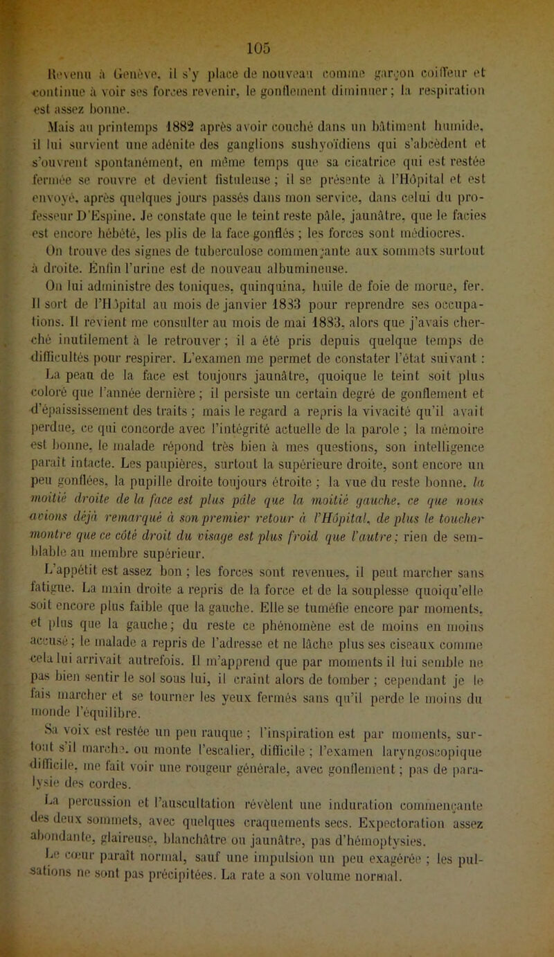 U'‘\eiui à Genève, il s’y place de nouveau comme jçarçou coilVeur et continue à voir ses forces revenir, le gontlement diminuer; la respiration est assez honne. Mais an printemps 188:2 après avoir couché dans un bâtiment humide, il lui survient une adénite des ganglions sushyoïdiens qui s’ahcèdent et s’ouvrent spontanément, en même temps que sa cicatrice qui est restée feruiée se rouvre et devient listuleuse ; il se présente ii l’IIépital et est envoyé, après quelques jours passés dans mon service, dans celui du pro- fesseur D'Espine. Je constate que le teint reste pâle, jaunâtre, que le faciès est encore hébété, les plis de la face gonflés ; les forces sont médiocres. On trouve des signes de tuberculose commen;ante aux sommets surtout à droite. Énlin l’urine est de nouveau albumineuse. On lui administre des toniques, quinquina, huile de foie de morue, fer. 11 sort de l’Il jpital au mois de janvier 18S3 pour reprendre ses occupa- tions. Il revient me consulter au mois de mai 1883, alors que j’avais cher- ché inutilement â le retrouver ; il a été pris depuis quelque temps de difficultés pour respirer. L’e.xamen me permet de constater l’état suivant : La peau de la face est toujours jaunâtre, quoique te teint soit plus coloré que l’année dernière ; il persiste un certain degré de gonflement et d’épaississement des traits ; mais le regard a repris la vivacité qu’il avait |)erdue, ce qui concorde avec l’intégrité actuelle de la parole ; la mémoire est honne, le malade répond très bien à mes questions, son intelligence parait intacte. Les paupières, surtout la supérieure droite, sont encore un peu gonflées, la pupille droite toujours étroite ; la vue du reste honne. la moitié droite de la face est plus pâle que la moitié ijauche. ce que nous aeions déjà remarqué à son premier retour à l’Hôpital, de plus le toucher montre que ce côté droit du visage est plus froid que l’autre; rien de sem- hlahlo au membre supérieur. L’appétit est assez bon ; tes forces sont revenues, il peut marcher sans latigue. La main droite a repris de la force et de la souplesse quoiqu’elle soit encore plus faible que la gauche. Elle se tuméfie encore par moments, et plus que la gauche; du reste ce phénomène est de moins en moins acciLsé ; le malade a repris de l’adresse et ne lâche plus ses ciseaux comme cela lui arrivait autrefois. 11 m’apprend que par moments il lui semble ne pus bien .sentir le sol sous lui, il craint alors de tomber ; cependant je le tais marcher et se tourner les yeux fermés sans qu’il perde le moins du monde l’équilibre. Sa voix est restée un peu rauque ; l’inspiration est par moments, sur- tout s il marche, ou monte l’escalier, difficile; l’examen laryngoscopique difficile, me fait voir une rougeur générale, avec gonflement ; pas de para- lysie des cordes. La percussion et l’auscultation révèlent une induration commençante des deux sommets, avec quelques craquements secs. Expectoration assez abondante, glaireuse, blanchâtre ou jaunâtre, pas d’hémoptysies. Le comr parait normal, sauf une impulsion un peu e.xagérée ; les pul- sations ne .sont pas précipitées. La rate a son volume normal.